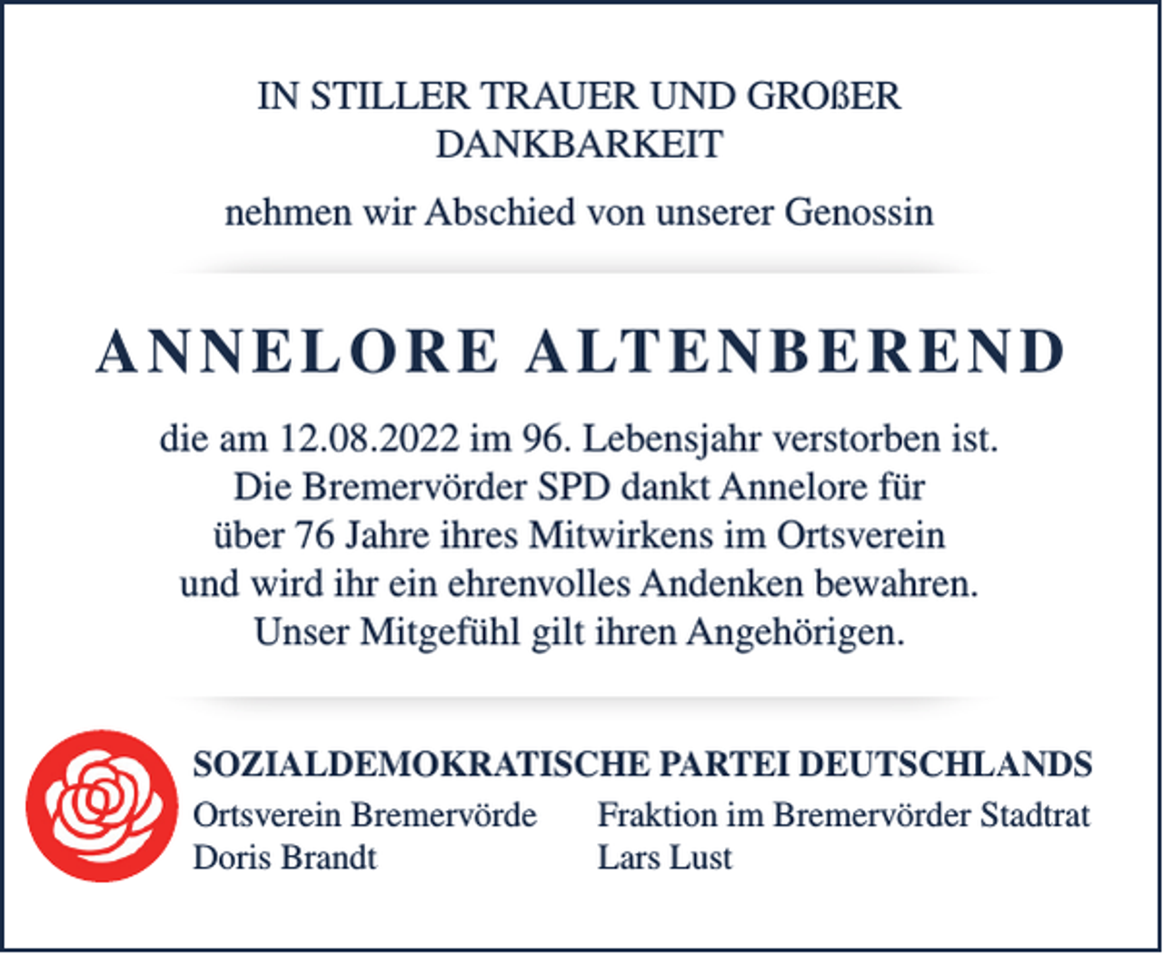 <p>IN STILLER TRAUER UND GROßER<br />DANKBARKEIT<br />nehmen wir Abschied von unserer Genossin</p><p>A N N E L O R E A LT E N B E R E N D<br />die am 12.08.2022 im 96. Lebensjahr verstorben ist.<br />Die Bremervörder SPD dankt Annelore für<br />über 76 Jahre ihres Mitwirkens im Ortsverein<br />und wird ihr ein ehrenvolles Andenken bewahren.<br />Unser Mitgefühl gilt ihren Angehörigen.<br />SOZIALDEMOKRATISCHE PARTEI DEUTSCHLANDS<br />Ortsverein Bremervörde<br />Fraktion im Bremervörder Stadtrat<br />Doris Brandt<br />Lars Lust</p>