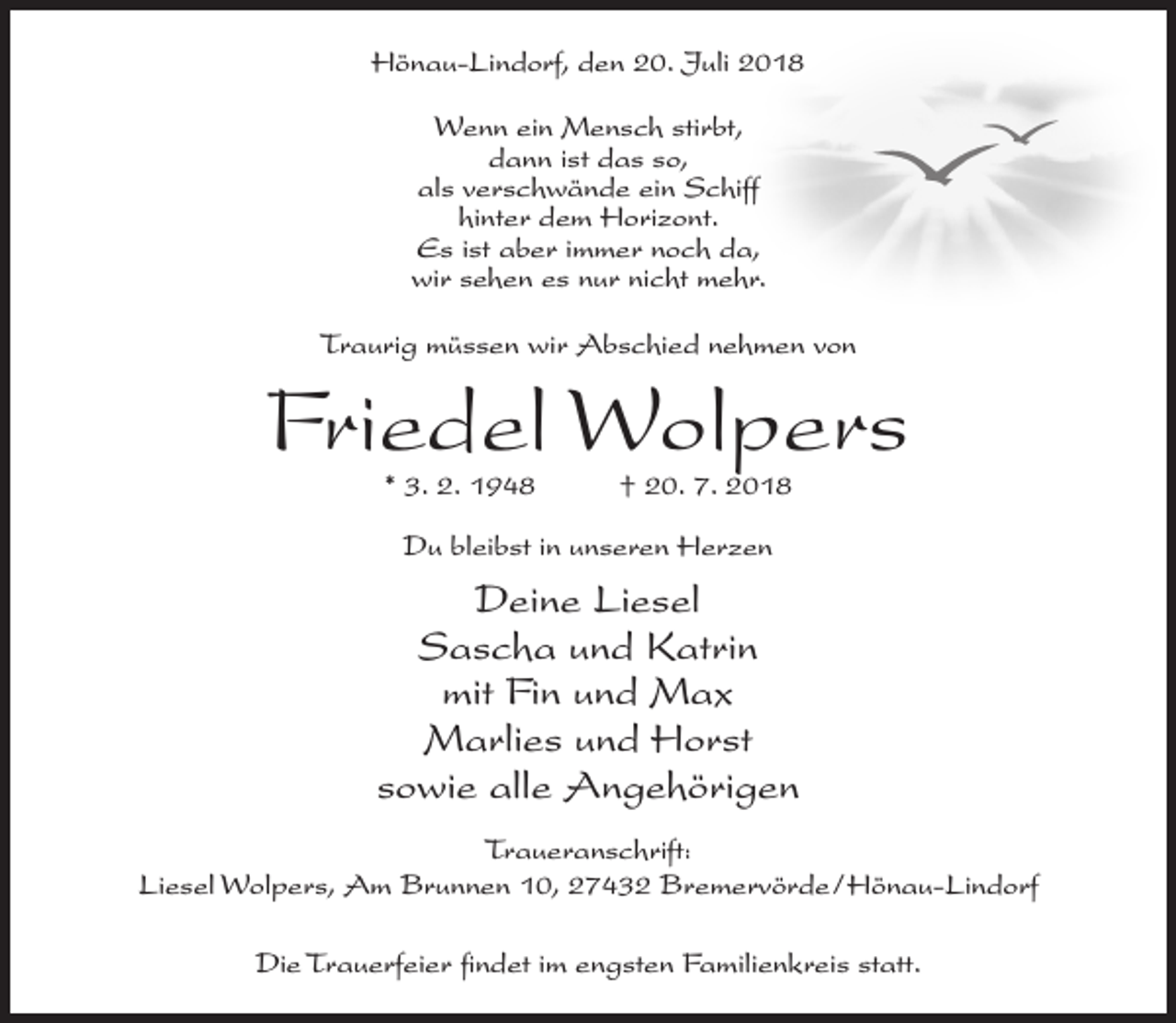 <p>Hönau-Lindorf, den 20. Juli 2018<br />Wenn ein Mensch stirbt,<br />dann ist das so,<br />als verschwände ein Schiff<br />hinter dem Horizont.<br />Es ist aber immer noch da,<br />wir sehen es nur nicht mehr.<br />Traurig müssen wir Abschied nehmen von</p><p>Friedel Wolpers<br />* 3. 2. 1948</p><p>† 20. 7. 2018</p><p>Du bleibst in unseren Herzen</p><p>Deine Liesel<br />Sascha und Katrin<br />mit Fin und Max<br />Marlies und Horst<br />sowie alle Angehörigen<br />Traueranschrift:<br />Liesel Wolpers, Am Brunnen 10, 27432 Bremervörde/Hönau-Lindorf<br />Die Trauerfeier findet im engsten Familienkreis statt.</p>