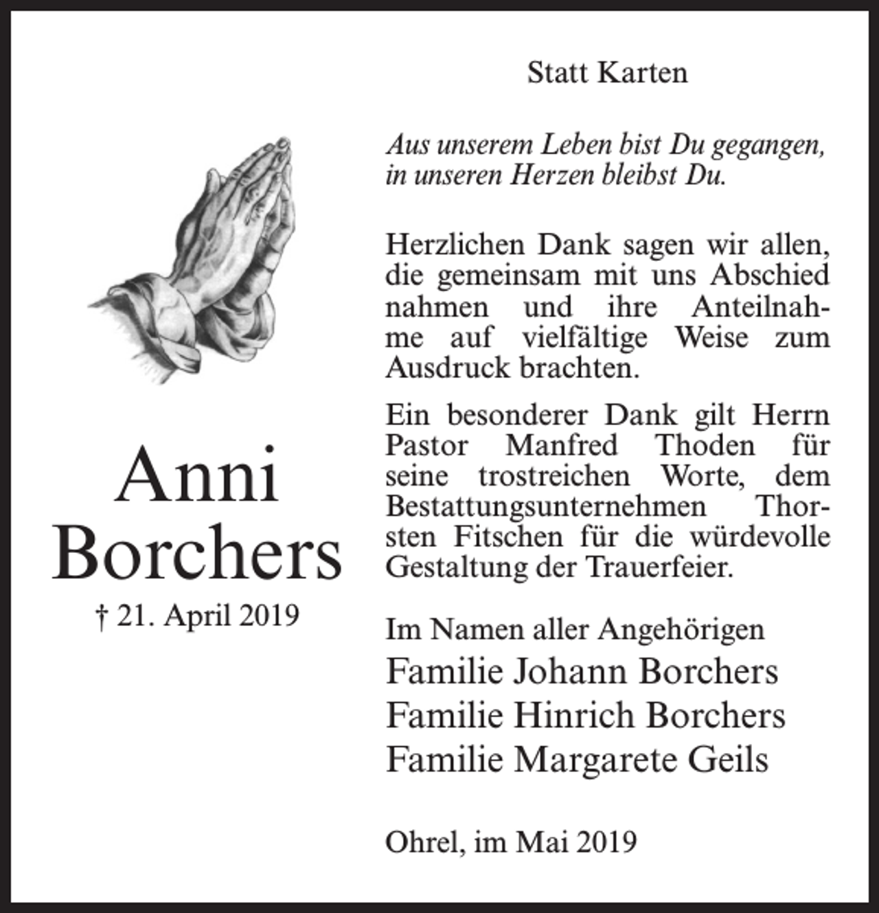 <p>Statt Karten<br />Aus unserem Leben bist Du gegangen,<br />in unseren Herzen bleibst Du.<br />Herzlichen Dank sagen wir allen,<br />die gemeinsam mit uns Abschied<br />nahmen und ihre Anteilnahme auf vielfältige Weise zum<br />Ausdruck brachten.</p><p>Anni<br />Borchers<br />† 21. April 2019</p><p>Ein besonderer Dank gilt Herrn<br />Pastor Manfred Thoden für<br />seine trostreichen Worte, dem<br />Bestattungsunternehmen<br />Thorsten Fitschen für die würdevolle<br />Gestaltung der Trauerfeier.<br />Im Namen aller Angehörigen</p><p>Familie Johann Borchers<br />Familie Hinrich Borchers<br />Familie Margarete Geils<br />Ohrel, im Mai 2019</p>