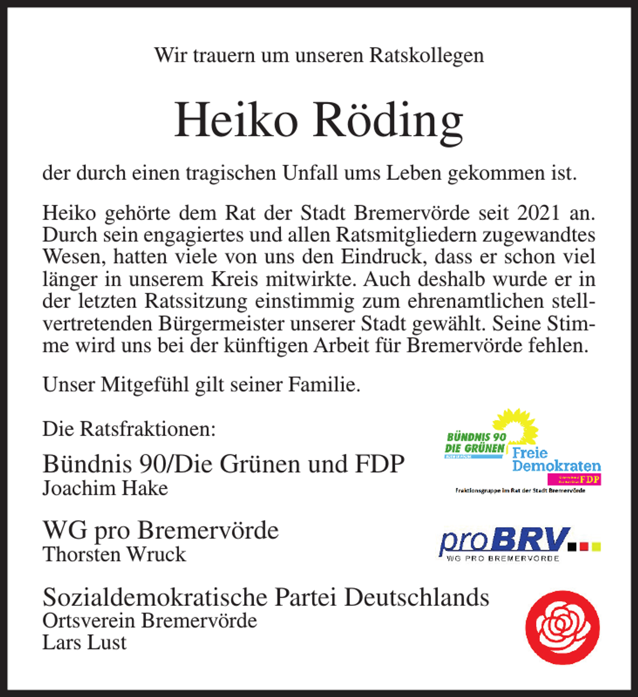 <p>Wir trauern um unseren Ratskollegen</p><p>Heiko Röding<br />der durch einen tragischen Unfall ums Leben gekommen ist.<br />Heiko gehörte dem Rat der Stadt Bremervörde seit 2021 an.<br />Durch sein engagiertes und allen Ratsmitgliedern zugewandtes<br />Wesen, hatten viele von uns den Eindruck, dass er schon viel<br />länger in unserem Kreis mitwirkte. Auch deshalb wurde er in<br />der letzten Ratssitzung einstimmig zum ehrenamtlichen stellvertretenden Bürgermeister unserer Stadt gewählt. Seine Stimme wird uns bei der künftigen Arbeit für Bremervörde fehlen.<br />Unser Mitgefühl gilt seiner Familie.<br />Die Ratsfraktionen:</p><p>Bündnis 90/Die Grünen und FDP<br />Joachim Hake</p><p>WG pro Bremervörde<br />Thorsten Wruck</p><p>Sozialdemokratische Partei Deutschlands<br />Ortsverein Bremervörde<br />Lars Lust</p>
