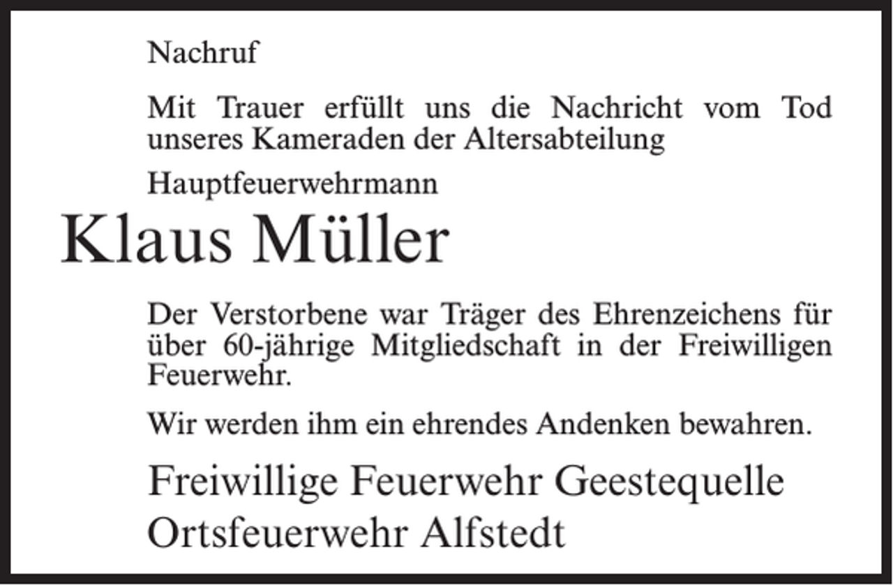 <p>Nachruf<br />Mit Trauer erfüllt uns die Nachricht vom Tod<br />unseres Kameraden der Altersabteilung<br />Hauptfeuerwehrmann</p><p>Klaus Müller</p><p>Der Verstorbene war Träger des Ehrenzeichens für<br />über 60-jährige Mitgliedschaft in der Freiwilligen<br />Feuerwehr.<br />Wir werden ihm ein ehrendes Andenken bewahren.</p><p>Freiwillige Feuerwehr Geestequelle<br />Ortsfeuerwehr Alfstedt</p>