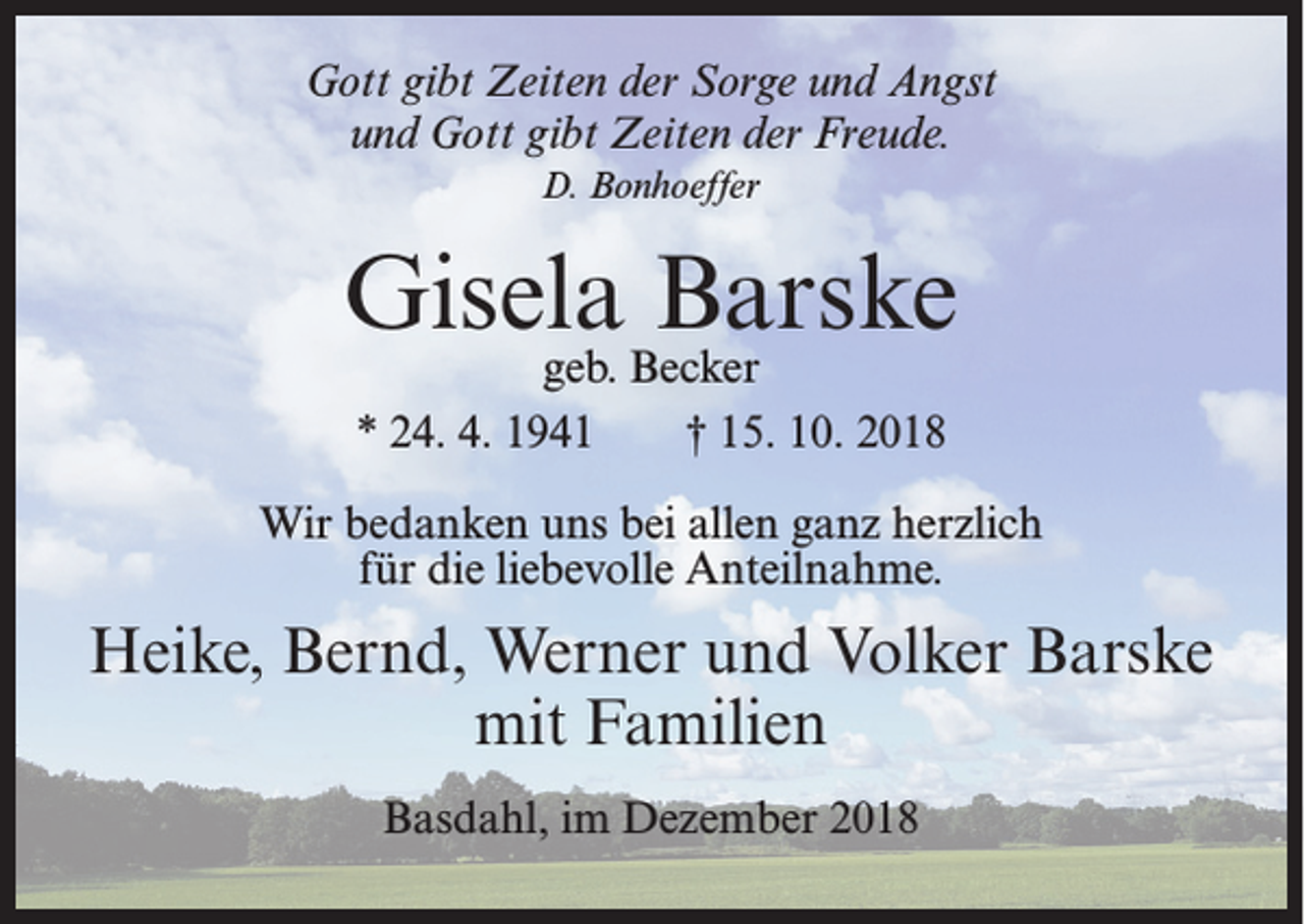 <p>Gott gibt Zeiten der Sorge und Angst<br />und Gott gibt Zeiten der Freude.<br />D. Bonhoeffer</p><p>Gisela Barske<br />geb. Becker<br />* 24. 4. 1941<br />† 15. 10. 2018</p><p>Wir bedanken uns bei allen ganz herzlich<br />für die liebevolle Anteilnahme.</p><p>Heike, Bernd, Werner und Volker Barske<br />mit Familien<br />Basdahl, im Dezember 2018</p>