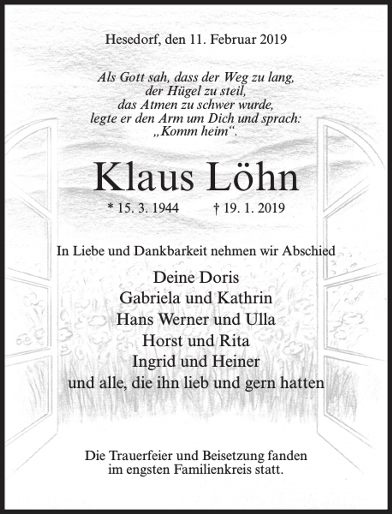 <p>Hesedorf, den 11. Februar 2019<br />Als Gott sah, dass der Weg zu lang,<br />der Hügel zu steil,<br />das Atmen zu schwer wurde,<br />legte er den Arm um Dich und sprach:<br />„Komm heim“.</p><p>Klaus Löhn<br />* 15. 3. 1944</p><p>† 19. 1. 2019</p><p>In Liebe und Dankbarkeit nehmen wir Abschied</p><p>Deine Doris<br />Gabriela und Kathrin<br />Hans Werner und Ulla<br />Horst und Rita<br />Ingrid und Heiner<br />und alle, die ihn lieb und gern hatten</p><p>Die Trauerfeier und Beisetzung fanden<br />im engsten Familienkreis statt.</p>