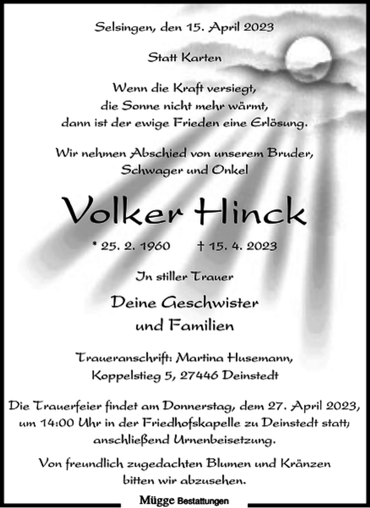 <p>Selsingen, den 15. April 2023<br />Statt Karten<br />Wenn die Kraft versiegt,<br />die Sonne nicht mehr wärmt,<br />dann ist der ewige Frieden eine Erlösung.<br />Wir nehmen Abschied von unserem Bruder,<br />Schwager und Onkel</p><p>Volker Hinck<br />* 25. 2. 1960</p><p>† 15. 4. 2023</p><p>In stiller Trauer</p><p>Deine Geschwister<br />und Familien<br />Traueranschrift: Martina Husemann,<br />Koppelstieg 5, 27446 Deinstedt<br />Die Trauerfeier findet am Donnerstag, dem 27. April 2023,<br />um 14:00 Uhr in der Friedhofskapelle zu Deinstedt statt;<br />anschließend Urnenbeisetzung.<br />Von freundlich zugedachten Blumen und Kränzen<br />bitten wir abzusehen.<br />Mügge Bestattungen</p>