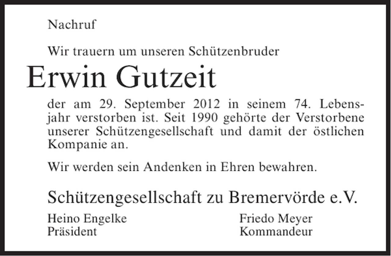<p>Nachruf<br />Wir trauern um unseren Schützenbruder</p><p>Erwin Gutzeit<br />der am 29. September 2012 in seinem 74. Lebensjahr verstorben ist. Seit 1990 gehörte der Verstorbene<br />unserer Schützengesellschaft und damit der östlichen<br />Kompanie an.<br />Wir werden sein Andenken in Ehren bewahren.</p><p>Schützengesellschaft zu Bremervörde e.V.<br />Heino Engelke<br />Präsident</p><p>Friedo Meyer<br />Kommandeur</p>