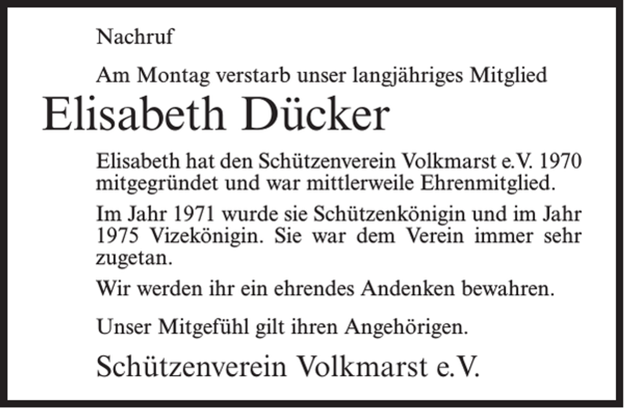 <p>Nachruf<br />Am Montag verstarb unser langjähriges Mitglied</p><p>Elisabeth Dücker</p><p>Elisabeth hat den Schützenverein Volkmarst e.V. 1970<br />mitgegründet und war mittlerweile Ehrenmitglied.<br />Im Jahr 1971 wurde sie Schützenkönigin und im Jahr<br />1975 Vizekönigin. Sie war dem Verein immer sehr<br />zugetan.<br />Wir werden ihr ein ehrendes Andenken bewahren.<br />Unser Mitgefühl gilt ihren Angehörigen.</p><p>Schützenverein Volkmarst e.V.</p>