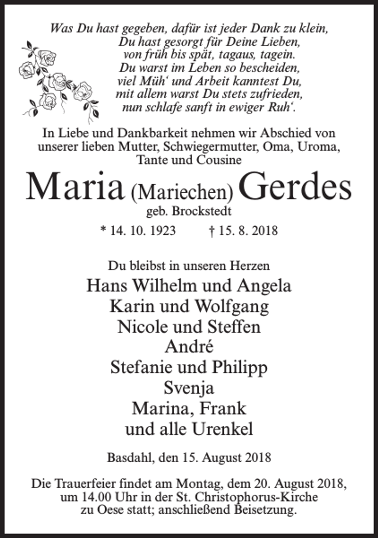 <p>Was Du hast gegeben, dafür ist jeder Dank zu klein,<br />Du hast gesorgt für Deine Lieben,<br />von früh bis spät, tagaus, tagein.<br />Du warst im Leben so bescheiden,<br />viel Müh‘ und Arbeit kanntest Du,<br />mit allem warst Du stets zufrieden,<br />nun schlafe sanft in ewiger Ruh‘.<br />In Liebe und Dankbarkeit nehmen wir Abschied von<br />unserer lieben Mutter, Schwiegermutter, Oma, Uroma,<br />Tante und Cousine</p><p>Maria (Mariechen) Gerdes<br />geb. Brockstedt</p><p>* 14. 10. 1923 † 15. 8. 2018<br />Du bleibst in unseren Herzen</p><p>Hans Wilhelm und Angela<br />Karin und Wolfgang<br />Nicole und Steffen<br />André<br />Stefanie und Philipp<br />Svenja<br />Marina, Frank<br />und alle Urenkel<br />Basdahl, den 15. August 2018<br />Die Trauerfeier findet am Montag, dem 20. August 2018,<br />um 14.00 Uhr in der St. Christophorus-Kirche<br />zu Oese statt; anschließend Beisetzung.</p>