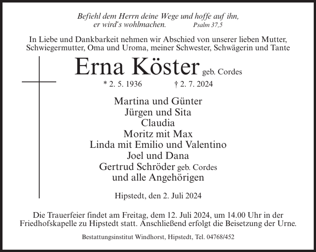 <p>Befiehl dem Herrn deine Wege und hoffe auf ihn,<br />er wird‘s wohlmachen.<br />Psalm 37,5<br />In Liebe und Dankbarkeit nehmen wir Abschied von unserer lieben Mutter,<br />Schwiegermutter, Oma und Uroma, meiner Schwester, Schwägerin und Tante</p><p>Erna Köster<br />* 2. 5. 1936</p><p>geb. Cordes<br />† 2. 7. 2024</p><p>Martina und Günter<br />Jürgen und Sita<br />Claudia<br />Moritz mit Max<br />Linda mit Emilio und Valentino<br />Joel und Dana<br />Gertrud Schröder geb. Cordes<br />und alle Angehörigen<br />Hipstedt, den 2. Juli 2024<br />Die Trauerfeier findet am Freitag, dem 12. Juli 2024, um 14.00 Uhr in der<br />Friedhofskapelle zu Hipstedt statt. Anschließend erfolgt die Beisetzung der Urne.<br />Bestattungsinstitut Windhorst, Hipstedt, Tel. 04768/452</p>