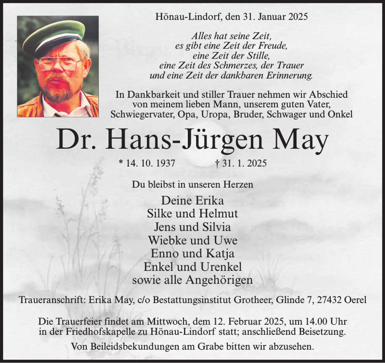 <p>Hönau-Lindorf, den 31. Januar 2025<br />Alles hat seine Zeit,<br />es gibt eine Zeit der Freude,<br />eine Zeit der Stille,<br />eine Zeit des Schmerzes, der Trauer<br />und eine Zeit der dankbaren Erinnerung.<br />In Dankbarkeit und stiller Trauer nehmen wir Abschied<br />von meinem lieben Mann, unserem guten Vater,<br />Schwiegervater, Opa, Uropa, Bruder, Schwager und Onkel</p><p>Dr. Hans-Jürgen May<br />* 14. 10. 1937 † 31. 1. 2025<br />Du bleibst in unseren Herzen</p><p>Deine Erika<br />Silke und Helmut<br />Jens und Silvia<br />Wiebke und Uwe<br />Enno und Katja<br />Enkel und Urenkel<br />sowie alle Angehörigen<br />Traueranschrift: Erika May, c/o Bestattungsinstitut Grotheer, Glinde 7, 27432 Oerel<br />Die Trauerfeier findet am Mittwoch, dem 12. Februar 2025, um 14.00 Uhr<br />in der Friedhofskapelle zu Hönau-Lindorf statt; anschließend Beisetzung.<br />Von Beileidsbekundungen am Grabe bitten wir abzusehen.</p>
