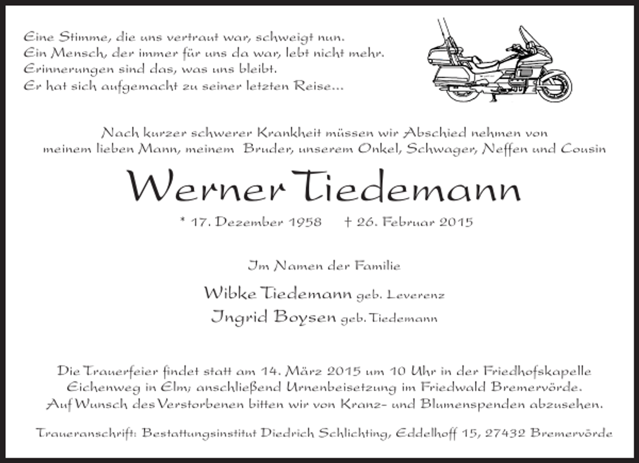 <p>Eine Stimme, die uns vertraut war, schweigt nun.<br />Ein Mensch, der immer für uns da war, lebt nicht mehr.<br />Erinnerungen sind das, was uns bleibt.<br />Er hat sich aufgemacht zu seiner letzten Reise...<br />Nach kurzer schwerer Krankheit müssen wir Abschied nehmen von<br />meinem lieben Mann, meinem Bruder, unserem Onkel, Schwager, Neffen und Cousin</p><p>Werner Tiedemann<br />* 17. Dezember 1958</p><p>† 26. Februar 2015</p><p>Im Namen der Familie</p><p>Wibke Tiedemann geb. Leverenz<br />Ingrid Boysen geb. Tiedemann<br />Die Trauerfeier findet statt am 14. März 2015 um 10 Uhr in der Friedhofskapelle<br />Eichenweg in Elm; anschließend Urnenbeisetzung im Friedwald Bremervörde.<br />Auf Wunsch des Verstorbenen bitten wir von Kranz- und Blumenspenden abzusehen.<br />Traueranschrift: Bestattungsinstitut Diedrich Schlichting, Eddelhoff 15, 27432 Bremervörde</p>