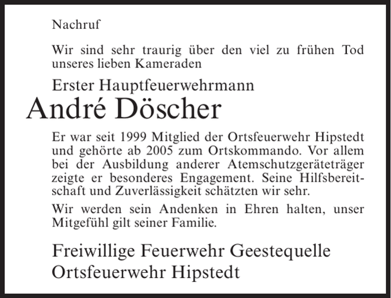 <p>Nachruf<br />Wir sind sehr traurig über den viel zu frühen Tod<br />unseres lieben Kameraden</p><p>Erster Hauptfeuerwehrmann</p><p>André Döscher</p><p>Er war seit 1999 Mitglied der Ortsfeuerwehr Hipstedt<br />und gehörte ab 2005 zum Ortskommando. Vor allem<br />bei der Ausbildung anderer Atemschutzgeräteträger<br />zeigte er besonderes Engagement. Seine Hilfsbereitschaft und Zuverlässigkeit schätzten wir sehr.<br />Wir werden sein Andenken in Ehren halten, unser<br />Mitgefühl gilt seiner Familie.</p><p>Freiwillige Feuerwehr Geestequelle<br />Ortsfeuerwehr Hipstedt</p>