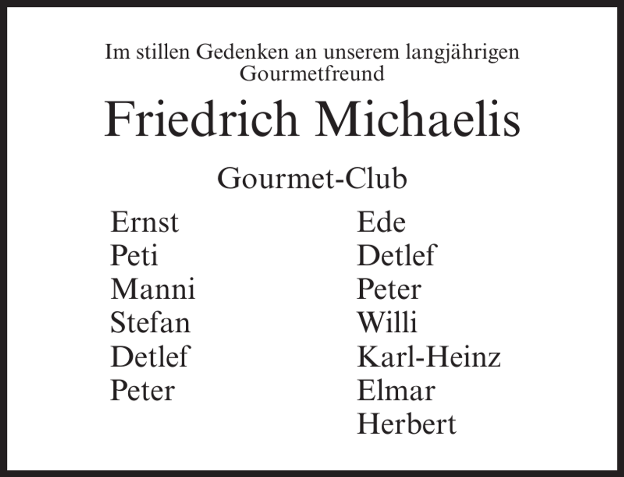 <p>Im stillen Gedenken an unserem langjährigen<br />Gourmetfreund</p><p>Friedrich Michaelis<br />Gourmet-Club<br />Ernst<br />Ede<br />Peti<br />Detlef<br />Manni<br />Peter<br />Stefan<br />Willi<br />Detlef<br />Karl-Heinz<br />Peter<br />Elmar<br />Herbert</p>