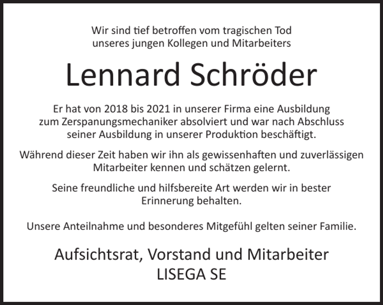 <p>Wir sind tief betroffen vom tragischen Tod<br />unseres jungen Kollegen und Mitarbeiters</p><p>Lennard Schröder<br />Er hat von 2018 bis 2021 in unserer Firma eine Ausbildung<br />zum Zerspanungsmechaniker absolviert und war nach Abschluss<br />seiner Ausbildung in unserer Produktion beschäftigt.<br />Während dieser Zeit haben wir ihn als gewissenhaften und zuverlässigen<br />Mitarbeiter kennen und schätzen gelernt.<br />Seine freundliche und hilfsbereite Art werden wir in bester<br />Erinnerung behalten.<br />Unsere Anteilnahme und besonderes Mitgefühl gelten seiner Familie.</p><p>Aufsichtsrat, Vorstand und Mitarbeiter<br />LISEGA SE</p>