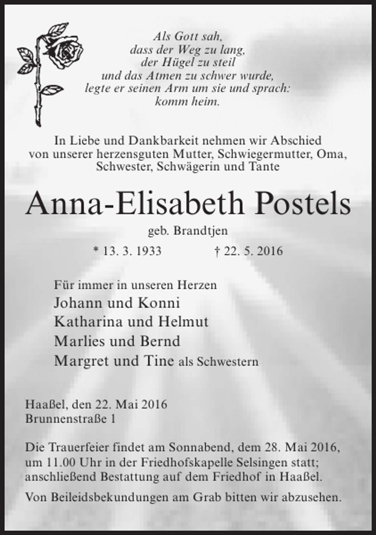 <p>Als Gott sah,<br />dass der Weg zu lang,<br />der Hügel zu steil<br />und das Atmen zu schwer wurde,<br />legte er seinen Arm um sie und sprach:<br />komm heim.<br />In Liebe und Dankbarkeit nehmen wir Abschied<br />von unserer herzensguten Mutter, Schwiegermutter, Oma,<br />Schwester, Schwägerin und Tante</p><p>Anna-Elisabeth Postels<br />geb. Brandtjen<br />* 13. 3. 1933 † 22. 5. 2016<br />Für immer in unseren Herzen</p><p>Johann und Konni<br />Katharina und Helmut<br />Marlies und Bernd<br />Margret und Tine als Schwestern<br />Haaßel, den 22. Mai 2016<br />Brunnenstraße 1<br />Die Trauerfeier findet am Sonnabend, dem 28. Mai 2016,<br />um 11.00 Uhr in der Friedhofskapelle Selsingen statt;<br />anschließend Bestattung auf dem Friedhof in Haaßel.<br />Von Beileidsbekundungen am Grab bitten wir abzusehen.</p>