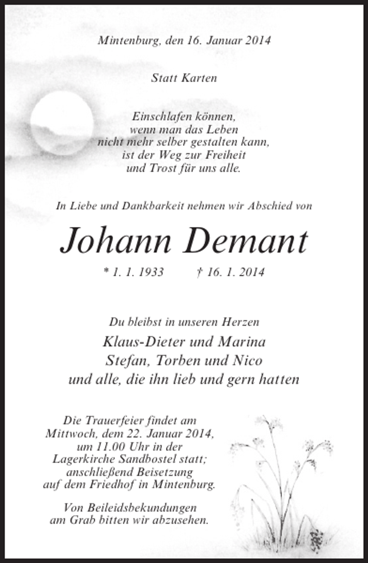 <p>Mintenburg, den 16. Januar 2014<br />Statt Karten<br />Einschlafen können,<br />wenn man das Leben<br />nicht mehr selber gestalten kann,<br />ist der Weg zur Freiheit<br />und Trost für uns alle.<br />In Liebe und Dankbarkeit nehmen wir Abschied von</p><p>Johann Demant<br />* 1. 1. 1933 † 16. 1. 2014</p><p>Du bleibst in unseren Herzen</p><p>Klaus-Dieter und Marina<br />Stefan, Torben und Nico<br />und alle, die ihn lieb und gern hatten<br />Die Trauerfeier findet am<br />Mittwoch, dem 22. Januar 2014,<br />um 11.00 Uhr in der<br />Lagerkirche Sandbostel statt;<br />anschließend Beisetzung<br />auf dem Friedhof in Mintenburg.<br />Von Beileidsbekundungen<br />am Grab bitten wir abzusehen.</p>