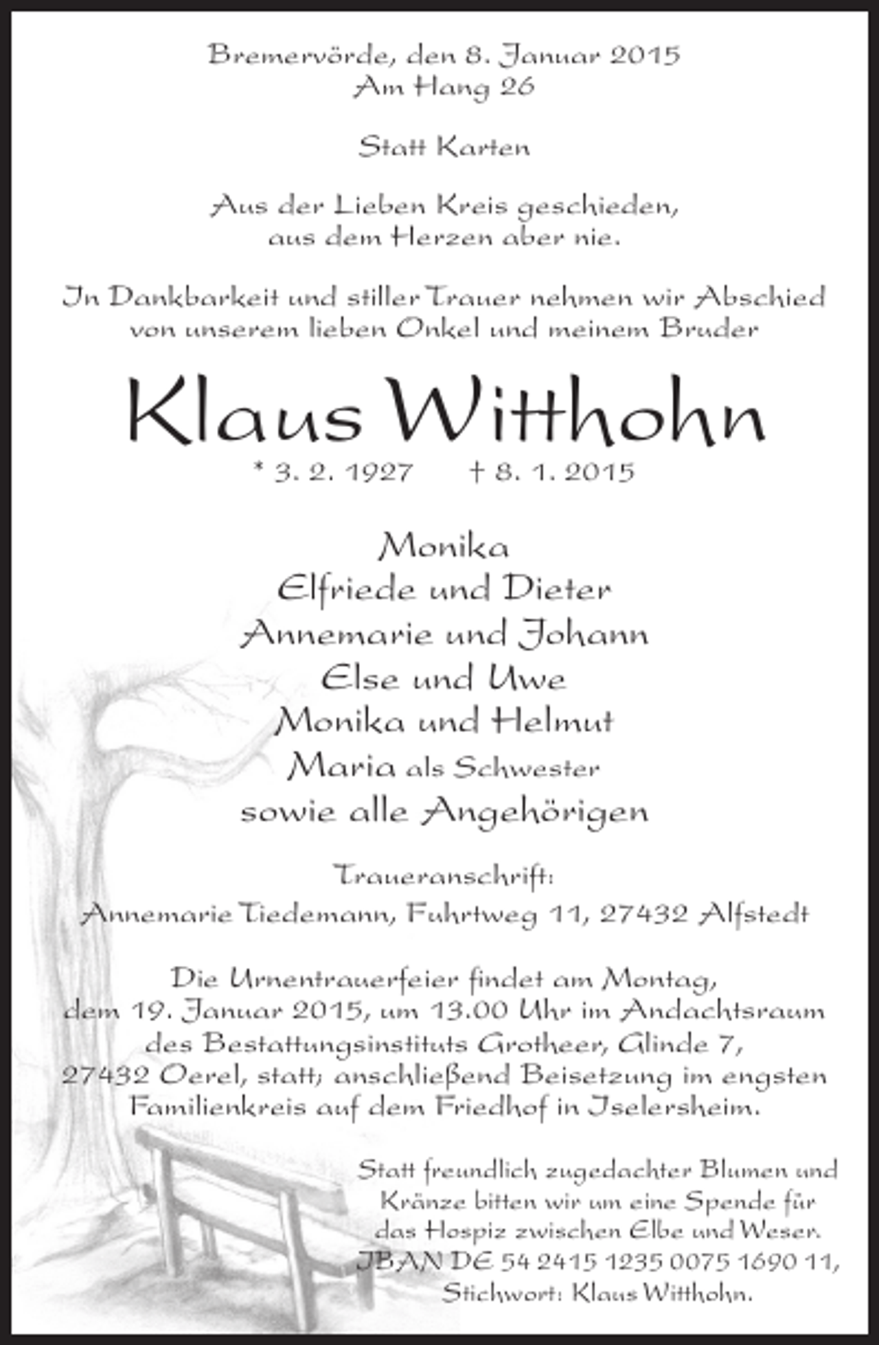 <p>Bremervörde, den 8. Januar 2015<br />Am Hang 26<br />Statt Karten<br />Aus der Lieben Kreis geschieden,<br />aus dem Herzen aber nie.<br />In Dankbarkeit und stiller Trauer nehmen wir Abschied<br />von unserem lieben Onkel und meinem Bruder</p><p>Klaus Witthohn<br />* 3. 2. 1927</p><p>† 8. 1. 2015</p><p>Monika<br />Elfriede und Dieter<br />Annemarie und Johann<br />Else und Uwe<br />Monika und Helmut<br />Maria als Schwester<br />sowie alle Angehörigen<br />Traueranschrift:<br />Annemarie Tiedemann, Fuhrtweg 11, 27432 Alfstedt<br />Die Urnentrauerfeier findet am Montag,<br />dem 19. Januar 2015, um 13.00 Uhr im Andachtsraum<br />des Bestattungsinstituts Grotheer, Glinde 7,<br />27432 Oerel, statt; anschließend Beisetzung im engsten<br />Familienkreis auf dem Friedhof in Iselersheim.<br />Statt freundlich zugedachter Blumen und<br />Kränze bitten wir um eine Spende für<br />das Hospiz zwischen Elbe und Weser.<br />IBAN DE 54 2415 1235 0075 1690 11,<br />Stichwort: Klaus Witthohn.</p>