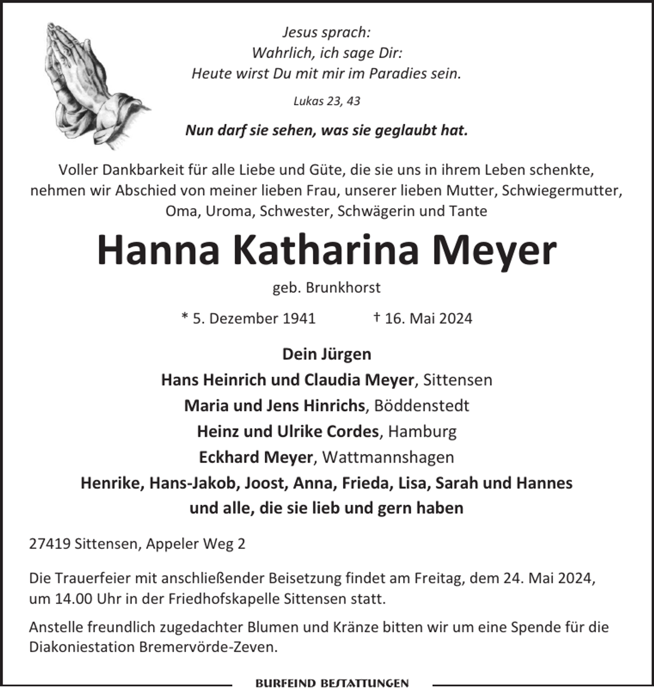 <p>Jesus sprach:<br />Wahrlich, ich sage Dir:<br />Heute wirst Du mit mir im Paradies sein.<br />Lukas 23, 43</p><p>Nun darf sie sehen, was sie geglaubt hat.<br />Voller Dankbarkeit für alle Liebe und Güte, die sie uns in ihrem Leben schenkte,<br />nehmen wir Abschied von meiner lieben Frau, unserer lieben Mutter, Schwiegermutter,<br />Oma, Uroma, Schwester, Schwägerin und Tante</p><p>Hanna Katharina Meyer<br />geb. Brunkhorst<br />* 5. Dezember 1941</p><p>† 16. Mai 2024</p><p>Dein Jürgen<br />Hans Heinrich und Claudia Meyer, Sittensen<br />Maria und Jens Hinrichs, Böddenstedt<br />Heinz und Ulrike Cordes, Hamburg<br />Eckhard Meyer, Wattmannshagen<br />Henrike, Hans-Jakob, Joost, Anna, Frieda, Lisa, Sarah und Hannes<br />und alle, die sie lieb und gern haben<br />27419 Sittensen, Appeler Weg 2<br />Die Trauerfeier mit anschließender Beisetzung findet am Freitag, dem 24. Mai 2024,<br />um 14.00 Uhr in der Friedhofskapelle Sittensen statt.<br />Anstelle freundlich zugedachter Blumen und Kränze bitten wir um eine Spende für die<br />Diakoniestation Bremervörde-Zeven.<br />Burfeind Bestattungen</p>