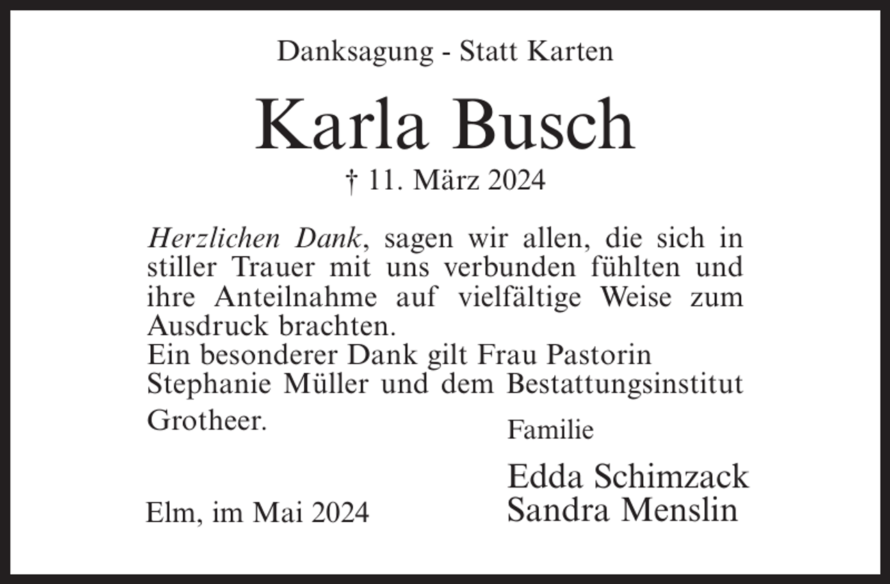 <p>Danksagung - Statt Karten</p><p>Karla Busch<br />† 11. März 2024<br />Herzlichen Dank, sagen wir allen, die sich in<br />stiller Trauer mit uns verbunden fühlten und<br />ihre Anteilnahme auf vielfältige Weise zum<br />Ausdruck brachten.<br />Ein besonderer Dank gilt Frau Pastorin<br />Stephanie Müller und dem Bestattungsinstitut<br />Grotheer.<br />Familie<br />Elm, im Mai 2024</p><p>Edda Schimzack<br />Sandra Menslin</p>