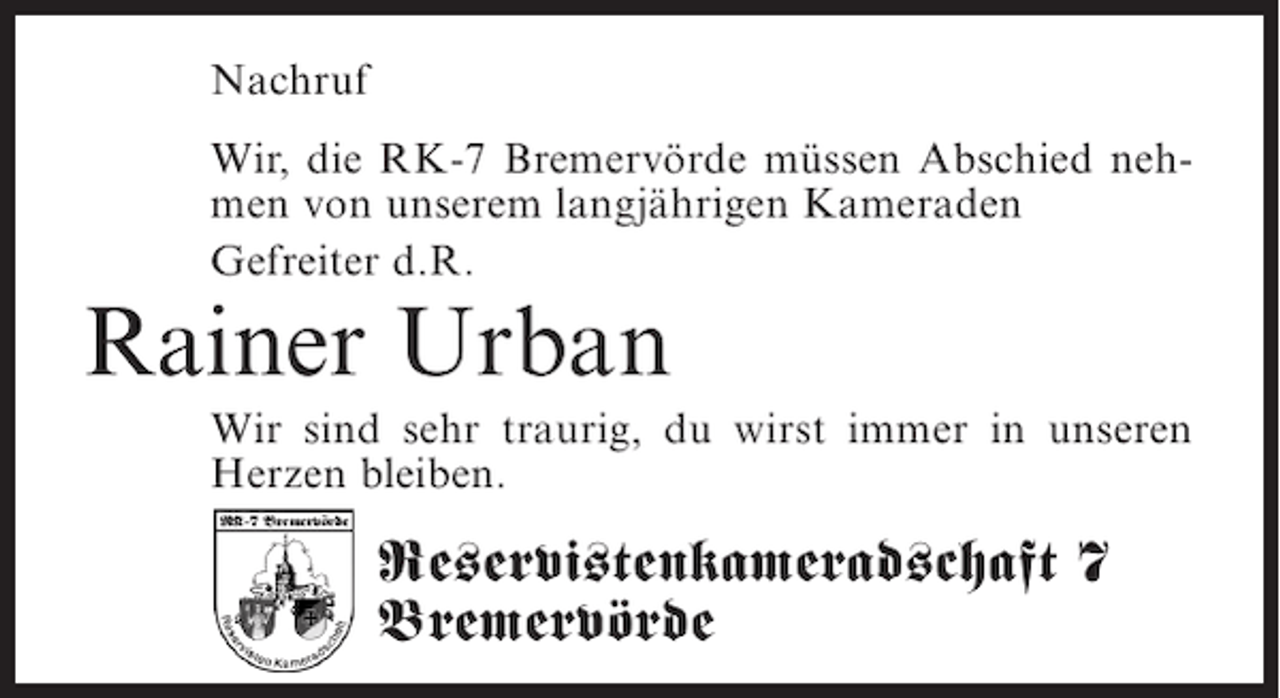 <p>Nachruf<br />Wir, die RK-7 Bremervörde müssen Abschied nehmen von unserem langjährigen Kameraden<br />Gefreiter d.R.</p><p>Rainer Urban</p><p>Wir sind sehr traurig, du wirst immer in unseren<br />Herzen bleiben.</p><p>Reservistenkameradschaft 7<br />Bremervörde</p>