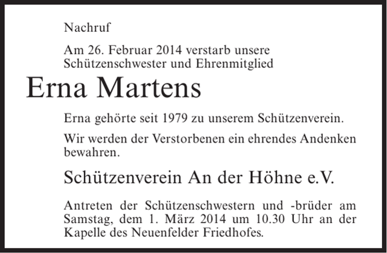 <p>Nachruf<br />Am 26. Februar 2014 verstarb unsere<br />Schützenschwester und Ehrenmitglied</p><p>Erna Martens</p><p>Erna gehörte seit 1979 zu unserem Schützenverein.<br />Wir werden der Verstorbenen ein ehrendes Andenken<br />bewahren.</p><p>Schützenverein An der Höhne e.V.<br />Antreten der Schützenschwestern und -brüder am<br />Samstag, dem 1. März 2014 um 10.30 Uhr an der<br />Kapelle des Neuenfelder Friedhofes.</p>