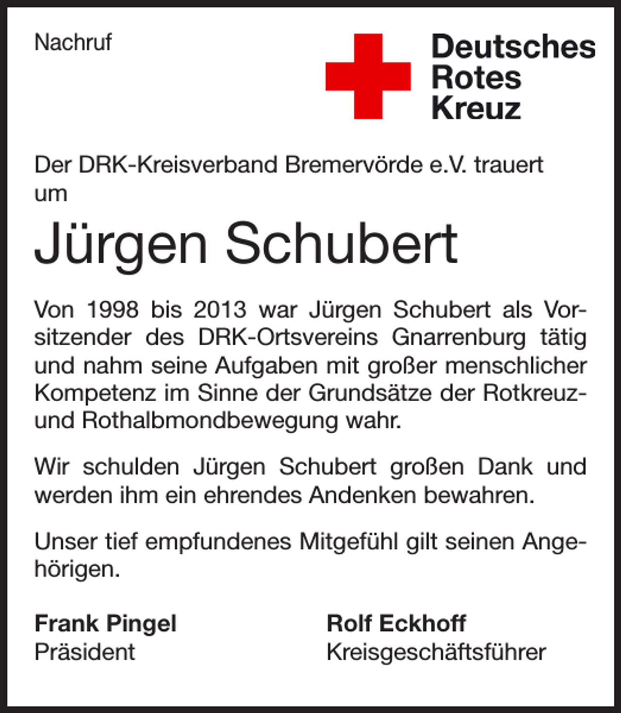 <p>Nachruf</p><p>Der DRK-Kreisverband Bremervörde e.V. trauert<br />um</p><p>Jürgen Schubert<br />Von 1998 bis 2013 war Jürgen Schubert als Vorsitzender des DRK-Ortsvereins Gnarrenburg tätig<br />und nahm seine Aufgaben mit großer menschlicher<br />Kompetenz im Sinne der Grundsätze der Rotkreuzund Rothalbmondbewegung wahr.<br />Wir schulden Jürgen Schubert großen Dank und<br />werden ihm ein ehrendes Andenken bewahren.<br />Unser tief empfundenes Mitgefühl gilt seinen Angehörigen.<br />Frank Pingel<br />Rolf Eckhoff<br />Präsident Kreisgeschäftsführer</p>