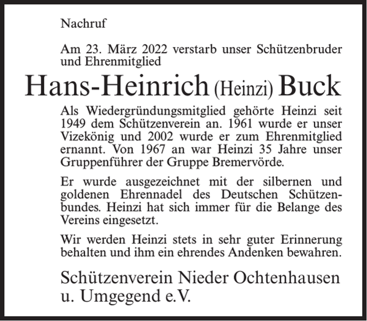 <p>Nachruf<br />Am 23. März 2022 verstarb unser Schützenbruder<br />und Ehrenmitglied</p><p>Hans-Heinrich (Heinzi) Buck</p><p>Als Wiedergründungsmitglied gehörte Heinzi seit<br />1949 dem Schützenverein an. 1961 wurde er unser<br />Vizekönig und 2002 wurde er zum Ehrenmitglied<br />ernannt. Von 1967 an war Heinzi 35 Jahre unser<br />Gruppenführer der Gruppe Bremervörde.<br />Er wurde ausgezeichnet mit der silbernen und<br />goldenen Ehrennadel des Deutschen Schützenbundes. Heinzi hat sich immer für die Belange des<br />Vereins eingesetzt.<br />Wir werden Heinzi stets in sehr guter Erinnerung<br />behalten und ihm ein ehrendes Andenken bewahren.</p><p>Schützenverein Nieder Ochtenhausen<br />u. Umgegend e.V.</p>