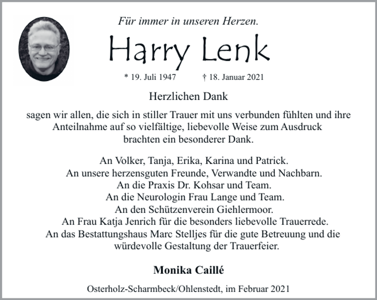 <p>Für immer in unseren Herzen.</p><p>Harry Lenk<br />* 19. Juli 1947</p><p>† 18. Januar 2021</p><p>Herzlichen Dank<br />sagen wir allen, die sich in stiller Trauer mit uns verbunden fühlten und ihre<br />Anteilnahme auf so vielfältige, liebevolle Weise zum Ausdruck<br />brachten ein besonderer Dank.<br />An Volker, Tanja, Erika, Karina und Patrick.<br />An unsere herzensguten Freunde, Verwandte und Nachbarn.<br />An die Praxis Dr. Kohsar und Team.<br />An die Neurologin Frau Lange und Team.<br />An den Schützenverein Giehlermoor.<br />An Frau Katja Jenrich für die besonders liebevolle Trauerrede.<br />An das Bestattungshaus Marc Stelljes für die gute Betreuung und die<br />würdevolle Gestaltung der Trauerfeier.</p><p>Monika Caillé<br />Osterholz-Scharmbeck/Ohlenstedt, im Februar 2021</p>
