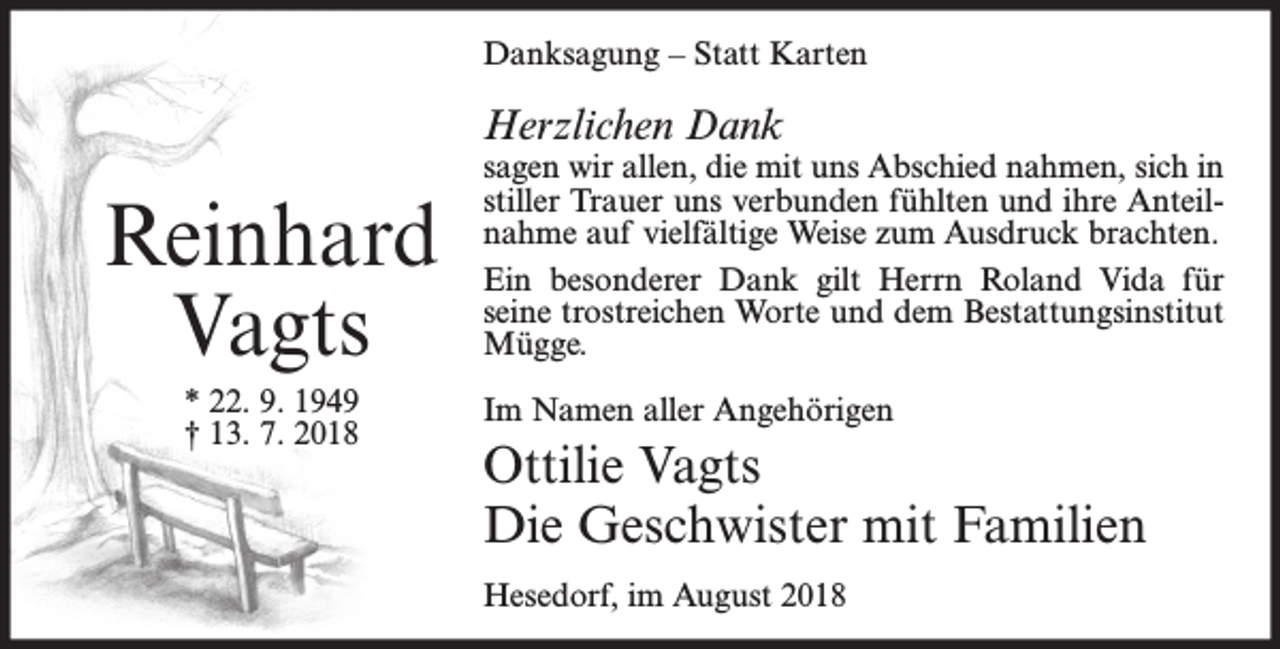 <p>Danksagung – Statt Karten</p><p>Herzlichen Dank</p><p>Reinhard<br />Vagts<br />* 22. 9. 1949<br />† 13. 7. 2018</p><p>sagen wir allen, die mit uns Abschied nahmen, sich in<br />stiller Trauer uns verbunden fühlten und ihre Anteilnahme auf vielfältige Weise zum Ausdruck brachten.<br />Ein besonderer Dank gilt Herrn Roland Vida für<br />seine trostreichen Worte und dem Bestattungsinstitut<br />Mügge.<br />Im Namen aller Angehörigen</p><p>Ottilie Vagts<br />Die Geschwister mit Familien<br />Hesedorf, im August 2018</p>