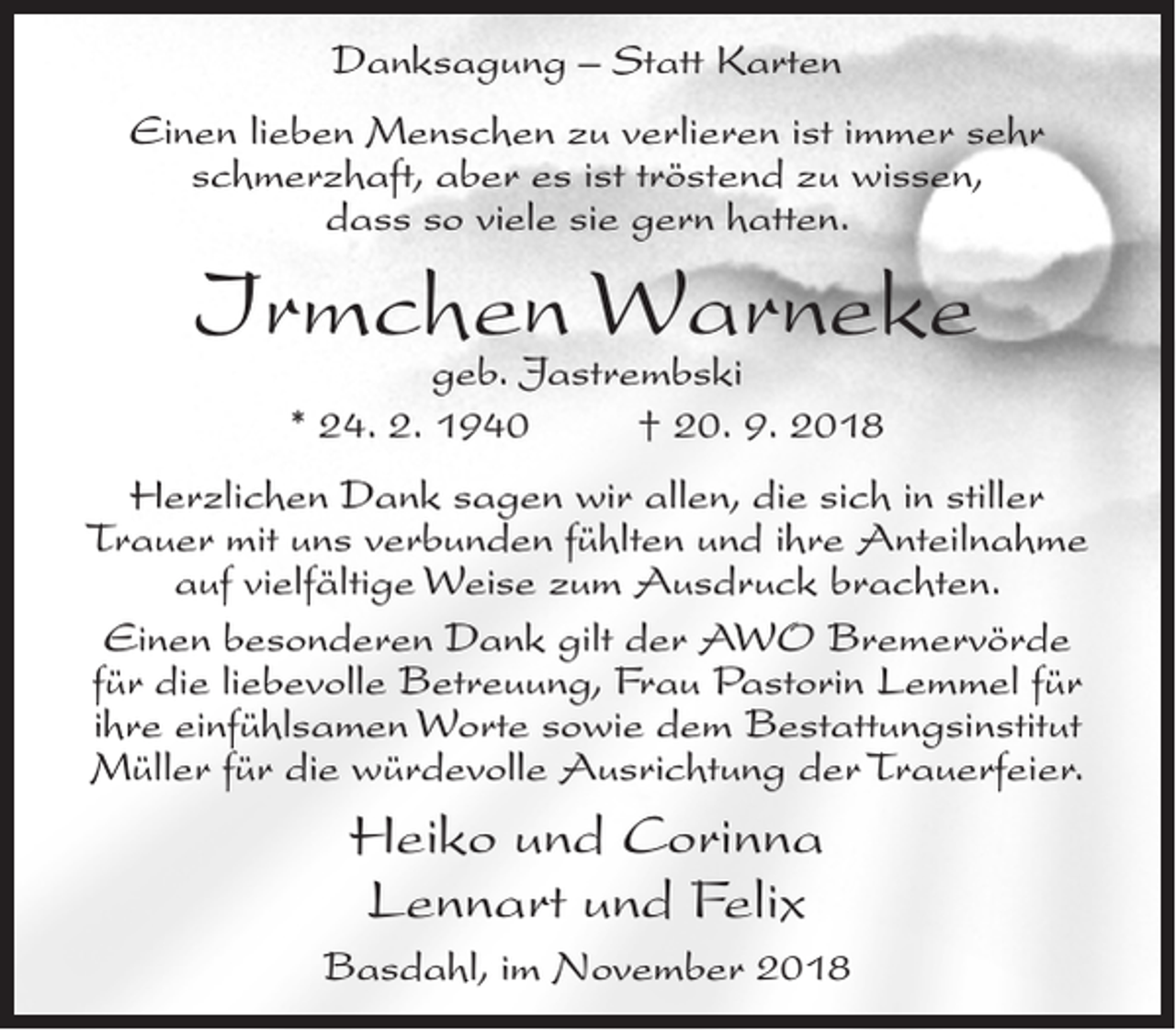 <p>Danksagung – Statt Karten<br />Einen lieben Menschen zu verlieren ist immer sehr<br />schmerzhaft, aber es ist tröstend zu wissen,<br />dass so viele sie gern hatten.</p><p>Irmchen<br />Warneke<br />geb. Jastrembski<br />* 24. 2. 1940</p><p>† 20. 9. 2018</p><p>Herzlichen Dank sagen wir allen, die sich in stiller<br />Trauer mit uns verbunden fühlten und ihre Anteilnahme<br />auf vielfältige Weise zum Ausdruck brachten.<br />Einen besonderen Dank gilt der AWO Bremervörde<br />für die liebevolle Betreuung, Frau Pastorin Lemmel für<br />ihre einfühlsamen Worte sowie dem Bestattungsinstitut<br />Müller für die würdevolle Ausrichtung der Trauerfeier.</p><p>Heiko und Corinna<br />Lennart und Felix<br />Basdahl, im November 2018</p>