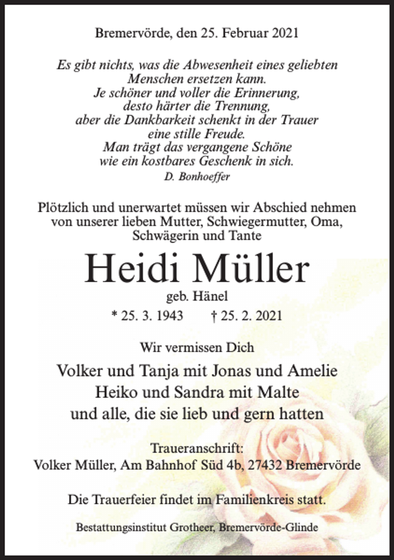 <p>Bremervörde, den 25. Februar 2021<br />Es gibt nichts, was die Abwesenheit eines geliebten<br />Menschen ersetzen kann.<br />Je schöner und voller die Erinnerung,<br />desto härter die Trennung,<br />aber die Dankbarkeit schenkt in der Trauer<br />eine stille Freude.<br />Man trägt das vergangene Schöne<br />wie ein kostbares Geschenk in sich.<br />D. Bonhoeffer</p><p>Plötzlich und unerwartet müssen wir Abschied nehmen<br />von unserer lieben Mutter, Schwiegermutter, Oma,<br />Schwägerin und Tante</p><p>Heidi Müller<br />geb. Hänel<br />* 25. 3. 1943 † 25. 2. 2021<br />Wir vermissen Dich</p><p>Volker und Tanja mit Jonas und Amelie<br />Heiko und Sandra mit Malte<br />und alle, die sie lieb und gern hatten<br />Traueranschrift:<br />Volker Müller, Am Bahnhof Süd 4b, 27432 Bremervörde<br />Die Trauerfeier findet im Familienkreis statt.<br />Bestattungsinstitut Grotheer, Bremervörde-Glinde</p>