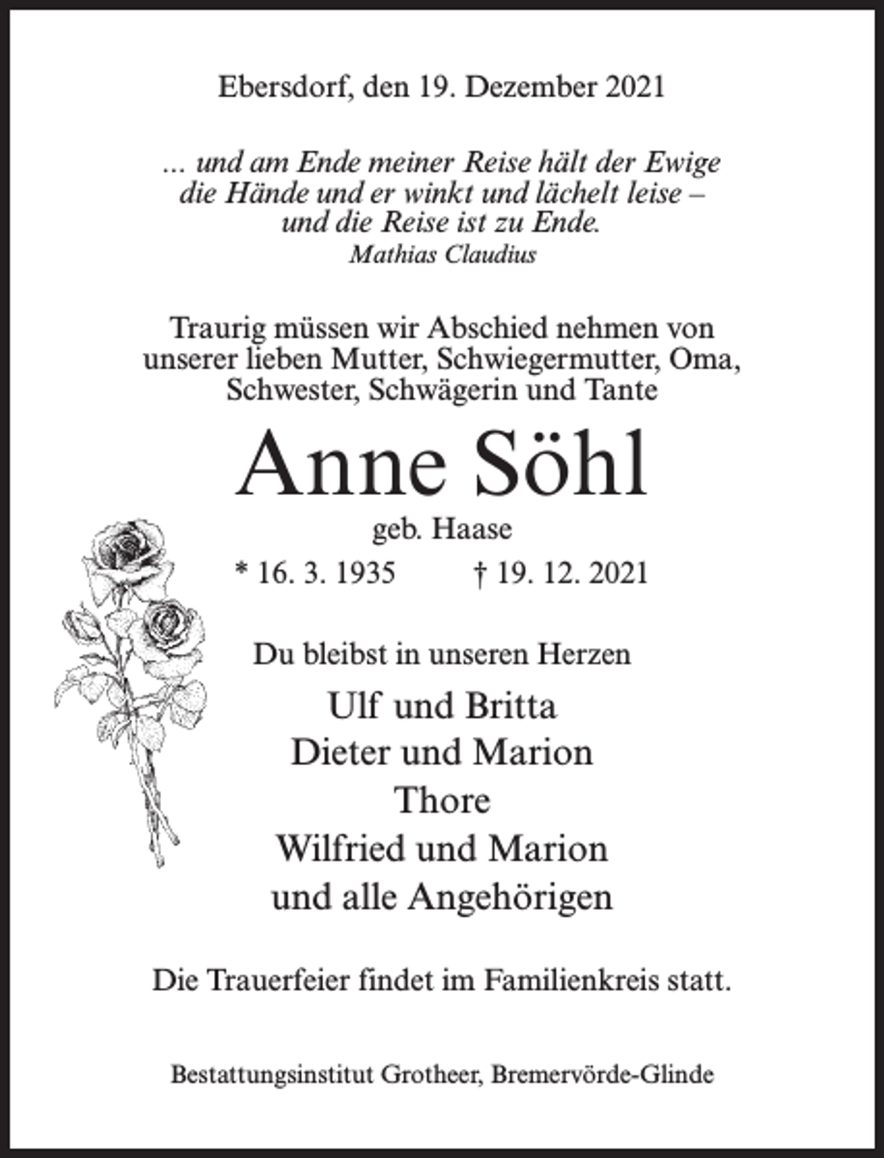<p>Ebersdorf, den 19. Dezember 2021<br />... und am Ende meiner Reise hält der Ewige<br />die Hände und er winkt und lächelt leise –<br />und die Reise ist zu Ende.<br />Mathias Claudius</p><p>Traurig müssen wir Abschied nehmen von<br />unserer lieben Mutter, Schwiegermutter, Oma,<br />Schwester, Schwägerin und Tante</p><p>Anne Söhl</p><p>geb. Haase<br />* 16. 3. 1935<br />† 19. 12. 2021<br />Du bleibst in unseren Herzen</p><p>Ulf und Britta<br />Dieter und Marion<br />Thore<br />Wilfried und Marion<br />und alle Angehörigen<br />Die Trauerfeier findet im Familienkreis statt.<br />Bestattungsinstitut Grotheer, Bremervörde-Glinde</p>