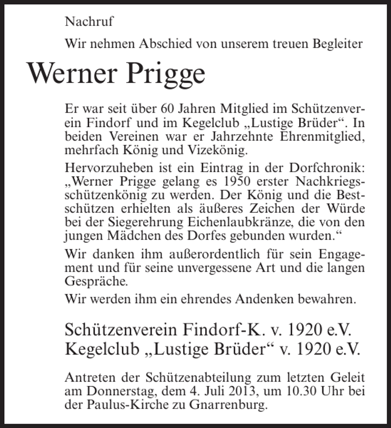 <p>Nachruf<br />Wir nehmen Abschied von unserem treuen Begleiter</p><p>Werner Prigge<br />Er war seit über 60 Jahren Mitglied im Schützenverein Findorf und im Kegelclub „Lustige Brüder“. In<br />beiden Vereinen war er Jahrzehnte Ehrenmitglied,<br />mehrfach König und Vizekönig.<br />Hervorzuheben ist ein Eintrag in der Dorfchronik:<br />„Werner Prigge gelang es 1950 erster Nachkriegsschützenkönig zu werden. Der König und die Bestschützen erhielten als äußeres Zeichen der Würde<br />bei der Siegerehrung Eichenlaubkränze, die von den<br />jungen Mädchen des Dorfes gebunden wurden.“<br />Wir danken ihm außerordentlich für sein Engagement und für seine unvergessene Art und die langen<br />Gespräche.<br />Wir werden ihm ein ehrendes Andenken bewahren.</p><p>Schützenverein Findorf-K. v. 1920 e.V.<br />Kegelclub „Lustige Brüder“ v. 1920 e.V.<br />Antreten der Schützenabteilung zum letzten Geleit<br />am Donnerstag, dem 4. Juli 2013, um 10.30 Uhr bei<br />der Paulus-Kirche zu Gnarrenburg.</p>
