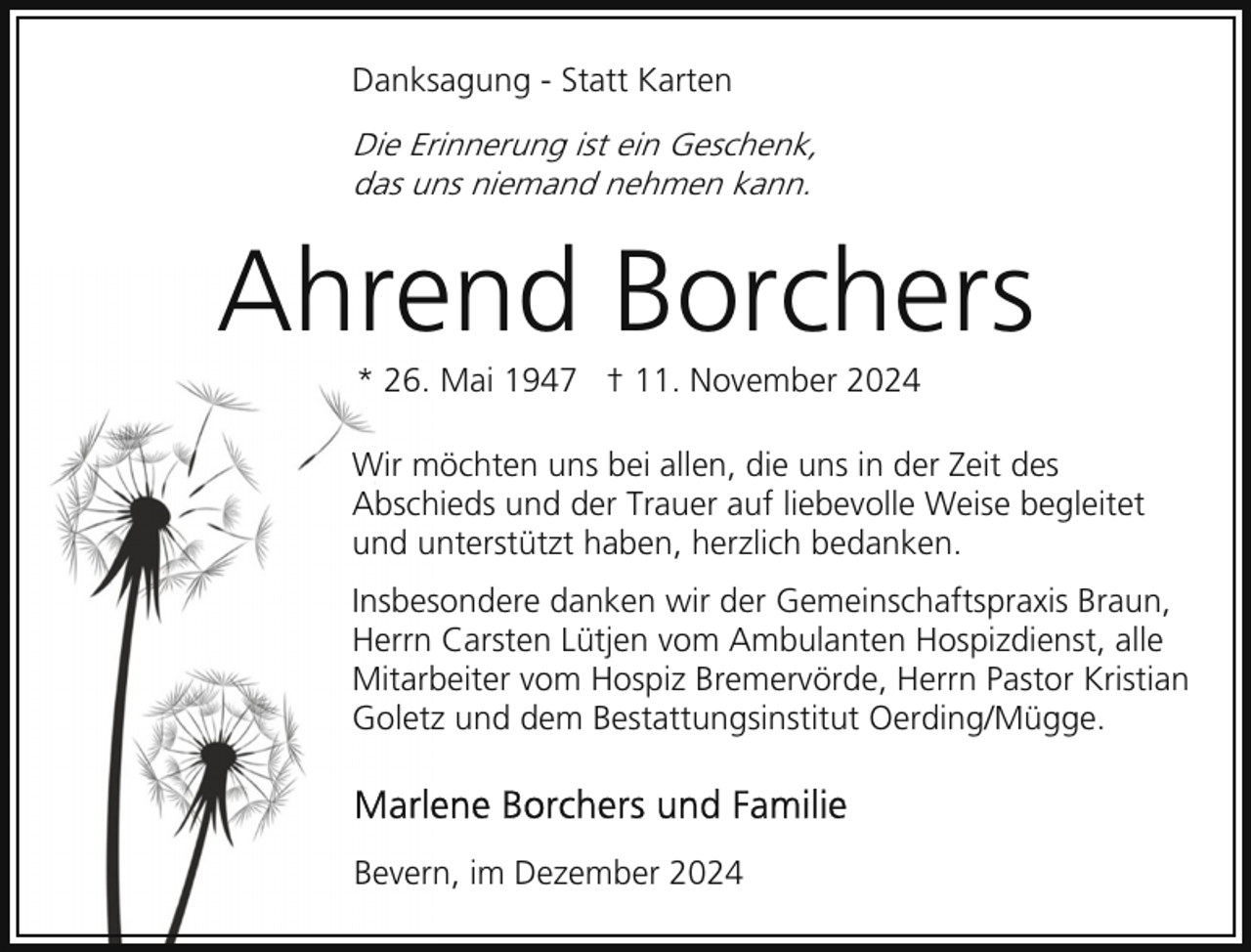 <p>Danksagung - Statt Karten</p><p>Die Erinnerung ist ein Geschenk,<br />das uns niemand nehmen kann.</p><p>Ahrend Borchers<br />* 26. Mai 1947 † 11. November 2024</p><p>Wir möchten uns bei allen, die uns in der Zeit des<br />Abschieds und der Trauer auf liebevolle Weise begleitet<br />und unterstützt haben, herzlich bedanken.<br />Insbesondere danken wir der Gemeinschaftspraxis Braun,<br />Herrn Carsten Lütjen vom Ambulanten Hospizdienst, alle<br />Mitarbeiter vom Hospiz Bremervörde, Herrn Pastor Kristian<br />Goletz und dem Bestattungsinstitut Oerding/Mügge.</p><p>Bevern, im Dezember 2024</p>