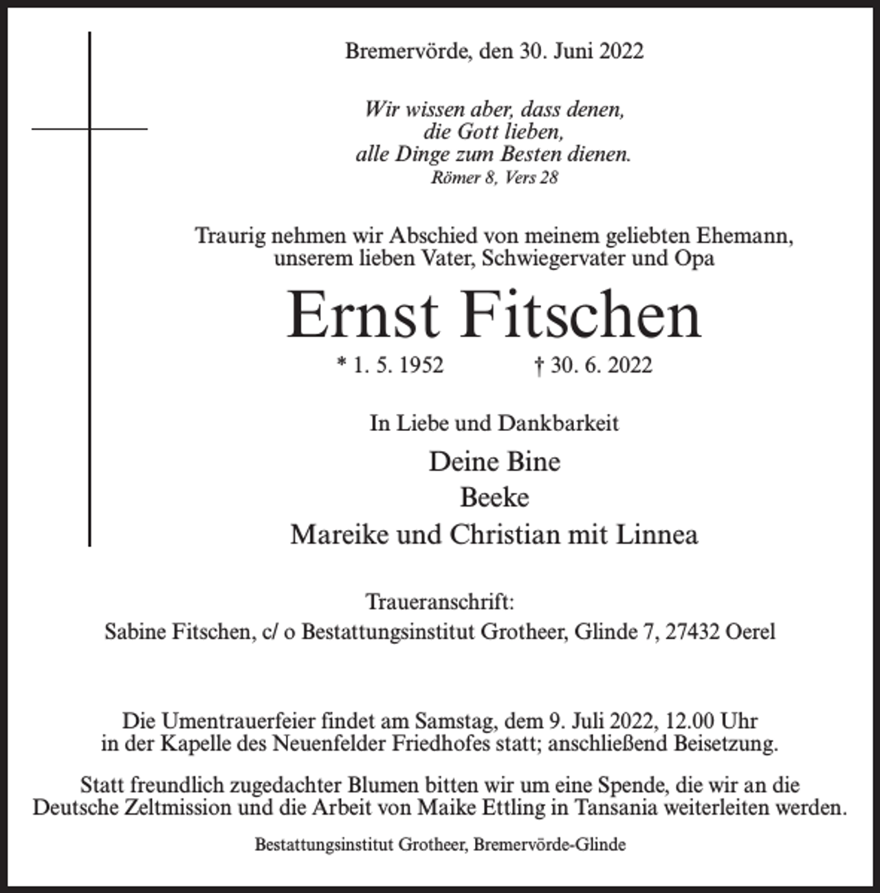 <p>Bremervörde, den 30. Juni 2022<br />Wir wissen aber, dass denen,<br />die Gott lieben,<br />alle Dinge zum Besten dienen.<br />Römer 8, Vers 28</p><p>Traurig nehmen wir Abschied von meinem geliebten Ehemann,<br />unserem lieben Vater, Schwiegervater und Opa</p><p>Ernst Fitschen<br />* 1. 5. 1952 † 30. 6. 2022<br />In Liebe und Dankbarkeit</p><p>Deine Bine<br />Beeke<br />Mareike und Christian mit Linnea<br />Traueranschrift:<br />Sabine Fitschen, c/ o Bestattungsinstitut Grotheer, Glinde 7, 27432 Oerel</p><p>Die Umentrauerfeier findet am Samstag, dem 9. Juli 2022, 12.00 Uhr<br />in der Kapelle des Neuenfelder Friedhofes statt; anschließend Beisetzung.<br />Statt freundlich zugedachter Blumen bitten wir um eine Spende, die wir an die<br />Deutsche Zeltmission und die Arbeit von Maike Ettling in Tansania weiterleiten werden.<br />Bestattungsinstitut Grotheer, Bremervörde-Glinde</p>
