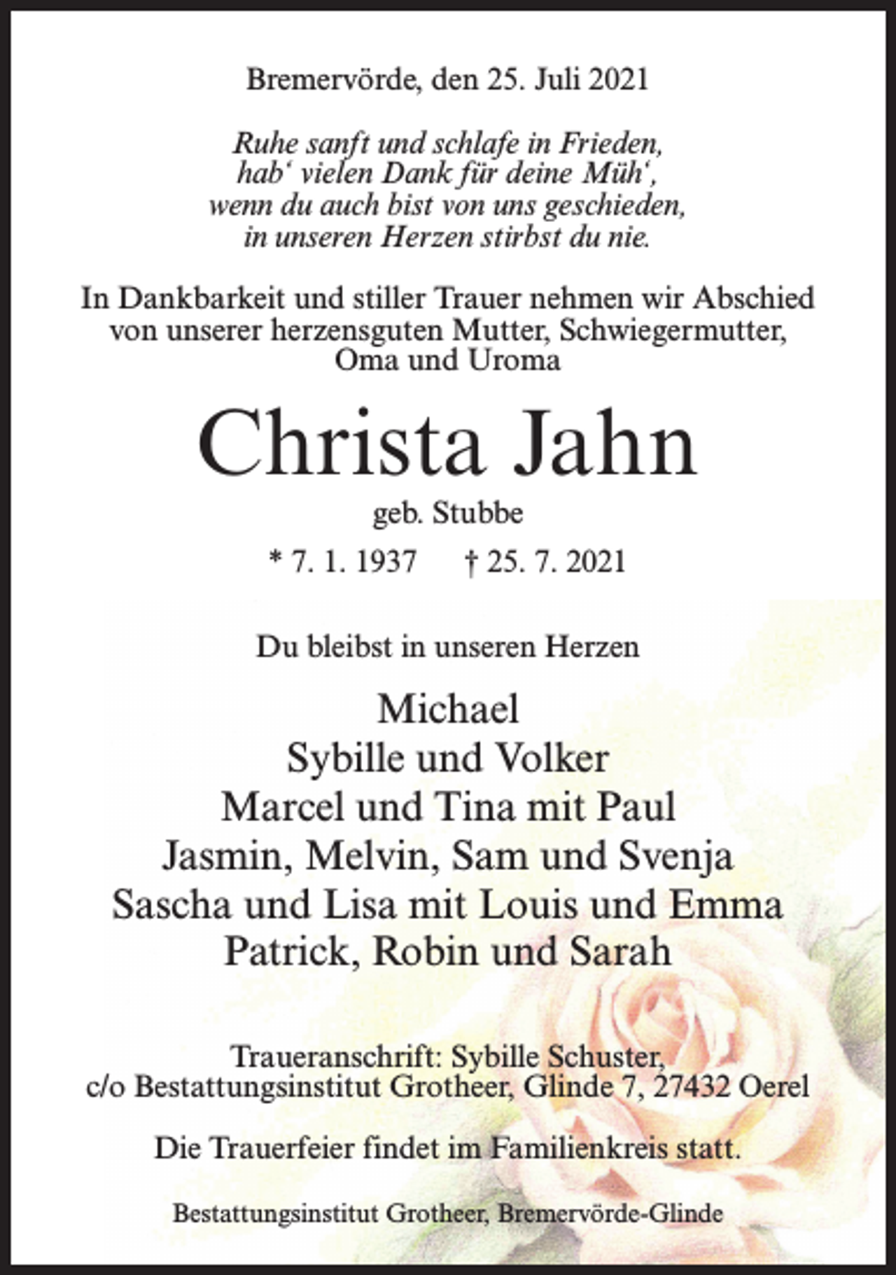 <p>Bremervörde, den 25. Juli 2021<br />Ruhe sanft und schlafe in Frieden,<br />hab‘ vielen Dank für deine Müh‘,<br />wenn du auch bist von uns geschieden,<br />in unseren Herzen stirbst du nie.<br />In Dankbarkeit und stiller Trauer nehmen wir Abschied<br />von unserer herzensguten Mutter, Schwiegermutter,<br />Oma und Uroma</p><p>Christa Jahn<br />geb. Stubbe</p><p>* 7. 1. 1937</p><p>† 25. 7. 2021</p><p>Du bleibst in unseren Herzen</p><p>Michael<br />Sybille und Volker<br />Marcel und Tina mit Paul<br />Jasmin, Melvin, Sam und Svenja<br />Sascha und Lisa mit Louis und Emma<br />Patrick, Robin und Sarah<br />Traueranschrift: Sybille Schuster,<br />c/o Bestattungsinstitut Grotheer, Glinde 7, 27432 Oerel<br />Die Trauerfeier findet im Familienkreis statt.<br />Bestattungsinstitut Grotheer, Bremervörde-Glinde</p>
