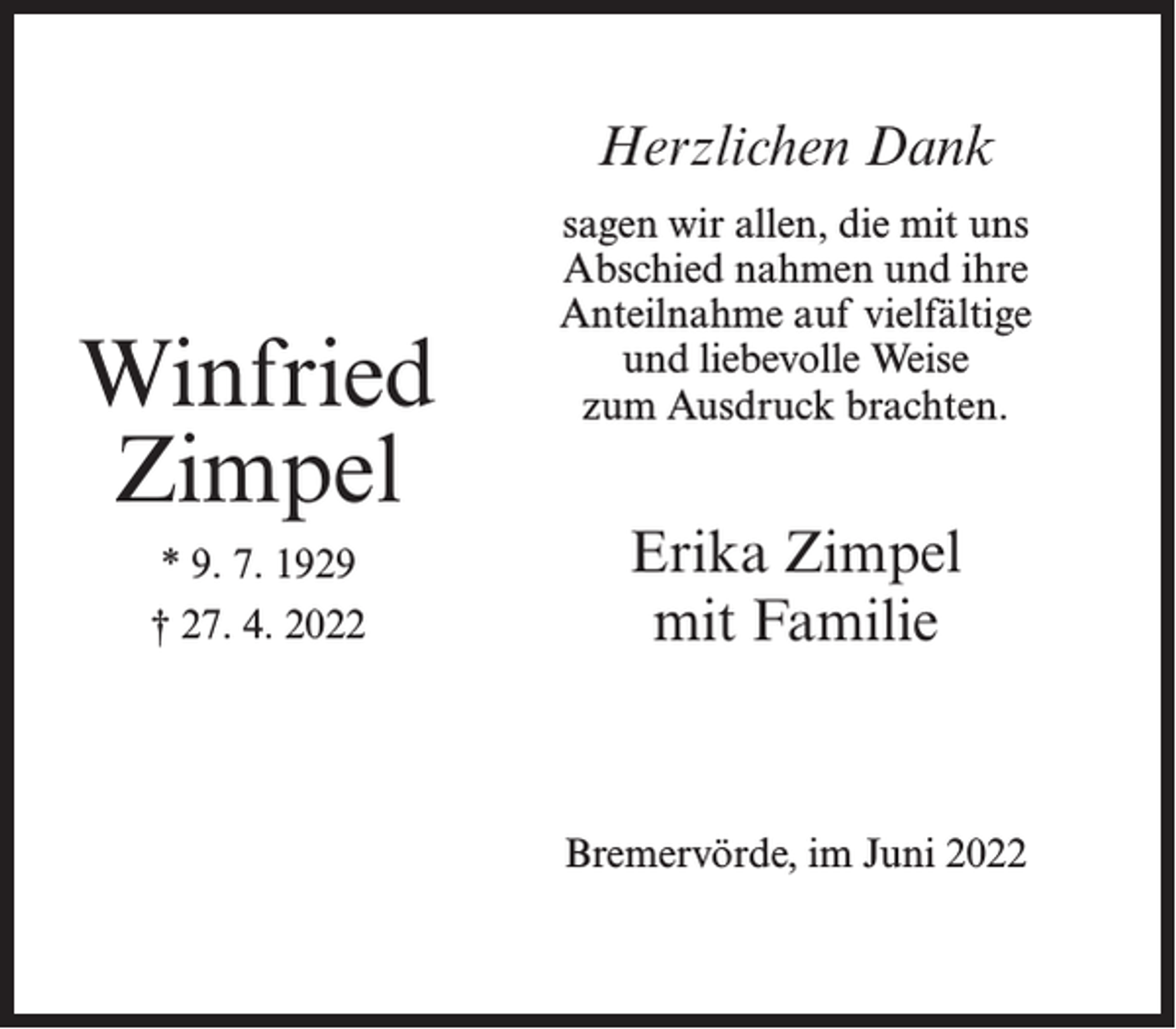 <p>Herzlichen Dank</p><p>Winfried<br />Zimpel<br />* 9. 7. 1929<br />† 27. 4. 2022</p><p>sagen wir allen, die mit uns<br />Abschied nahmen und ihre<br />Anteilnahme auf vielfältige<br />und liebevolle Weise<br />zum Ausdruck brachten.</p><p>Erika Zimpel<br />mit Familie</p><p>Bremervörde, im Juni 2022</p>