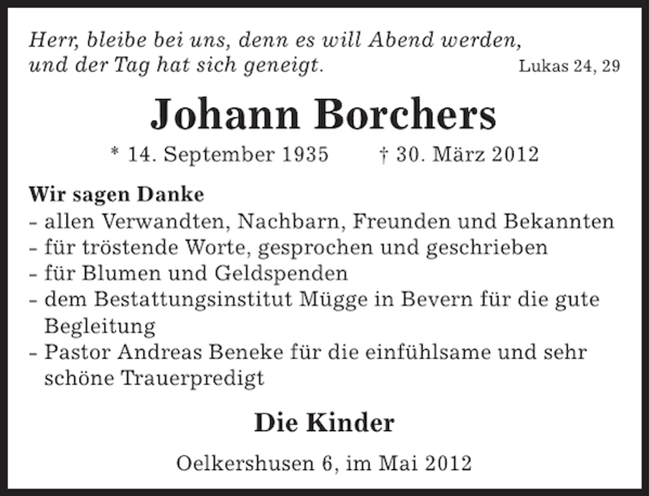 <p>Herr, bleibe bei uns, denn es will Abend werden,<br />und der Tag hat sich geneigt.<br />Lukas 24, 29</p><p>Johann Borchers<br />* 14. September 1935</p><p>† 30. März 2012</p><p>Wir sagen Danke<br />- allen Verwandten, Nachbarn, Freunden und Bekannten<br />- für tröstende Worte, gesprochen und geschrieben<br />- für Blumen und Geldspenden<br />- dem Bestattungsinstitut Mügge in Bevern für die gute<br />Begleitung<br />- Pastor Andreas Beneke für die einfühlsame und sehr<br />schöne Trauerpredigt</p><p>Die Kinder<br />Oelkershusen 6, im Mai 2012</p>