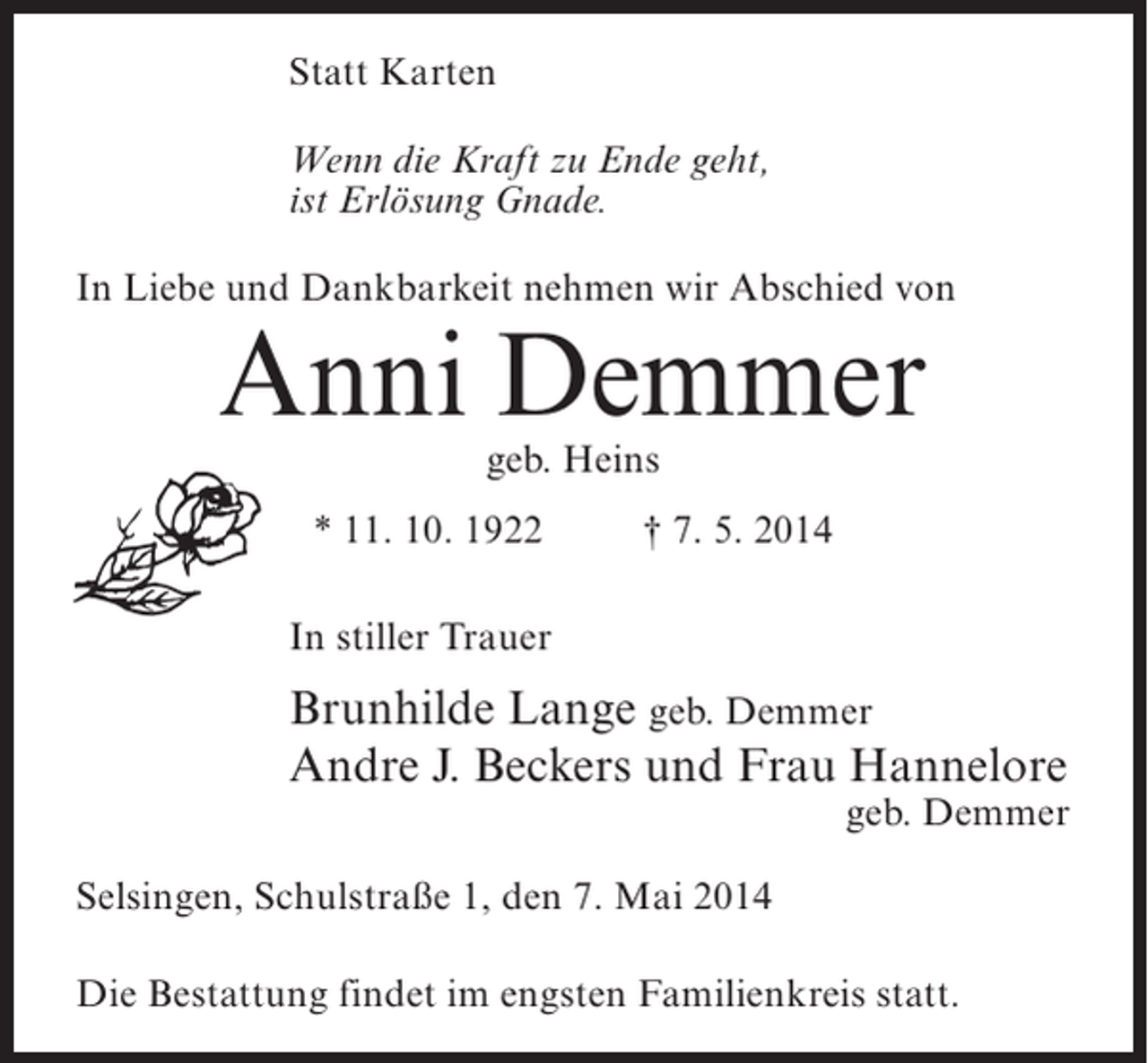 <p>Statt Karten<br />Wenn die Kraft zu Ende geht,<br />ist Erlösung Gnade.<br />In Liebe und Dankbarkeit nehmen wir Abschied von</p><p>Anni Demmer<br />geb. Heins</p><p>* 11. 10. 1922 † 7. 5. 2014<br />In stiller Trauer</p><p>Brunhilde Lange geb. Demmer<br />Andre J. Beckers und Frau Hannelore</p><p>geb. Demmer</p><p>Selsingen, Schulstraße 1, den 7. Mai 2014<br />Die Bestattung findet im engsten Familienkreis statt.</p>