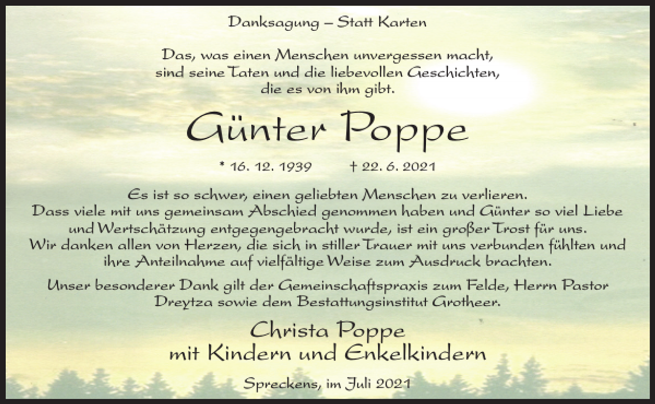 <p>Danksagung – Statt Karten<br />Das, was einen Menschen unvergessen macht,<br />sind seine Taten und die liebevollen Geschichten,<br />die es von ihm gibt.</p><p>Günter Poppe<br />* 16. 12. 1939 † 22. 6. 2021</p><p>Es ist so schwer, einen geliebten Menschen zu verlieren.<br />Dass viele mit uns gemeinsam Abschied genommen haben und Günter so viel Liebe<br />und Wertschätzung entgegengebracht wurde, ist ein großer Trost für uns.<br />Wir danken allen von Herzen, die sich in stiller Trauer mit uns verbunden fühlten und<br />ihre Anteilnahme auf vielfältige Weise zum Ausdruck brachten.<br />Unser besonderer Dank gilt der Gemeinschaftspraxis zum Felde, Herrn Pastor<br />Dreytza sowie dem Bestattungsinstitut Grotheer.</p><p>Christa Poppe<br />mit Kindern und Enkelkindern<br />Spreckens, im Juli 2021</p>
