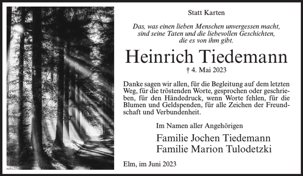 <p>Statt Karten<br />Das, was einen lieben Menschen unvergessen macht,<br />sind seine Taten und die liebevollen Geschichten,<br />die es von ihm gibt.</p><p>Heinrich Tiedemann<br />† 4. Mai 2023</p><p>Danke sagen wir allen, für die Begleitung auf dem letzten<br />Weg, für die tröstenden Worte, gesprochen oder geschrieben, für den Händedruck, wenn Worte fehlen, für die<br />Blumen und Geldspenden, für alle Zeichen der Freundschaft und Verbundenheit.<br />Im Namen aller Angehörigen</p><p>Familie Jochen Tiedemann<br />Familie Marion Tulodetzki<br />Elm, im Juni 2023</p>