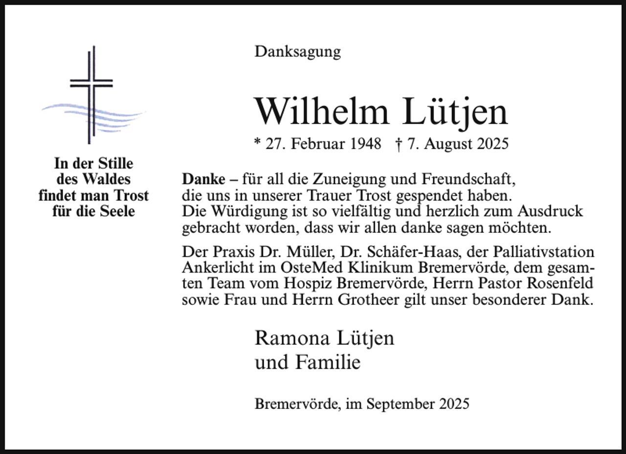 <p>Danksagung</p><p>Wilhelm Lütjen<br />In der Stille<br />des Waldes<br />findet man Trost<br />für die Seele</p><p>* 27. Februar 1948 † 7. August 2025</p><p>Danke – für all die Zuneigung und Freundschaft,<br />die uns in unserer Trauer Trost gespendet haben.<br />Die Würdigung ist so vielfältig und herzlich zum Ausdruck<br />gebracht worden, dass wir allen danke sagen möchten.<br />Der Praxis Dr. Müller, Dr. Schäfer-Haas, der Palliativstation<br />Ankerlicht im OsteMed Klinikum Bremervörde, dem gesamten Team vom Hospiz Bremervörde, Herrn Pastor Rosenfeld<br />sowie Frau und Herrn Grotheer gilt unser besonderer Dank.</p><p>Ramona Lütjen<br />und Familie<br />Bremervörde, im September 2025</p>
