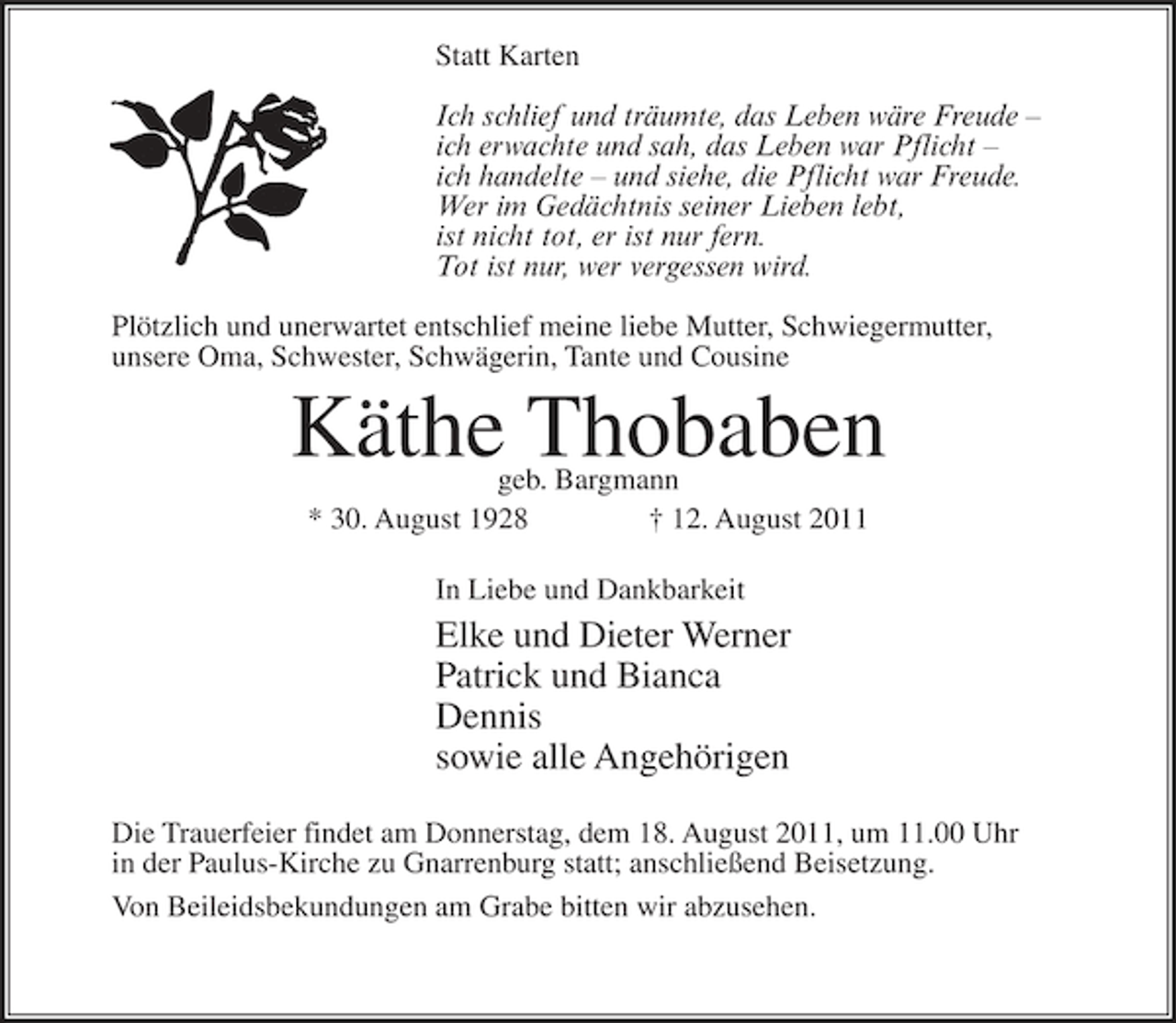 <p>Statt Karten<br />Ich schlief und träumte, das Leben wäre Freude –<br />ich erwachte und sah, das Leben war Pflicht –<br />ich handelte – und siehe, die Pflicht war Freude.<br />Wer im Gedächtnis seiner Lieben lebt,<br />ist nicht tot, er ist nur fern.<br />Tot ist nur, wer vergessen wird.<br />Plötzlich und unerwartet entschlief meine liebe Mutter, Schwiegermutter,<br />unsere Oma, Schwester, Schwägerin, Tante und Cousine</p><p>Käthe Thobaben<br />geb. Bargmann<br />* 30. August 1928<br />† 12. August 2011<br />In Liebe und Dankbarkeit</p><p>Elke und Dieter Werner<br />Patrick und Bianca<br />Dennis<br />sowie alle Angehörigen<br />Die Trauerfeier findet am Donnerstag, dem 18. August 2011, um 11.00 Uhr<br />in der Paulus-Kirche zu Gnarrenburg statt; anschließend Beisetzung.<br />Von Beileidsbekundungen am Grabe bitten wir abzusehen.</p>