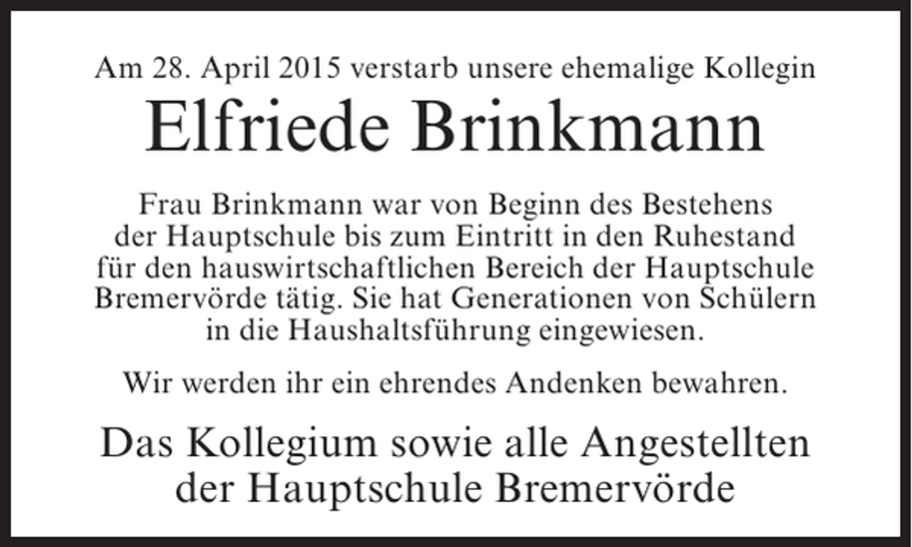<p>Am 28. April 2015 verstarb unsere ehemalige Kollegin</p><p>Elfriede Brinkmann</p><p>Frau Brinkmann war von Beginn des Bestehens<br />der Hauptschule bis zum Eintritt in den Ruhestand<br />für den hauswirtschaftlichen Bereich der Hauptschule<br />Bremervörde tätig. Sie hat Generationen von Schülern<br />in die Haushaltsführung eingewiesen.<br />Wir werden ihr ein ehrendes Andenken bewahren.</p><p>Das Kollegium sowie alle Angestellten<br />der Hauptschule Bremervörde</p>