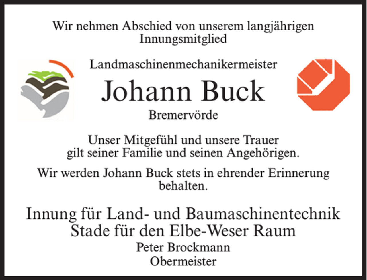 <p>Wir nehmen Abschied von unserem langjährigen<br />Innungsmitglied<br />Landmaschinenmechanikermeister</p><p>Johann Buck<br />Bremervörde</p><p>Unser Mitgefühl und unsere Trauer<br />gilt seiner Familie und seinen Angehörigen.<br />Wir werden Johann Buck stets in ehrender Erinnerung<br />behalten.</p><p>Innung für Land- und Baumaschinentechnik<br />Stade für den Elbe-Weser Raum<br />Peter Brockmann<br />Obermeister</p>