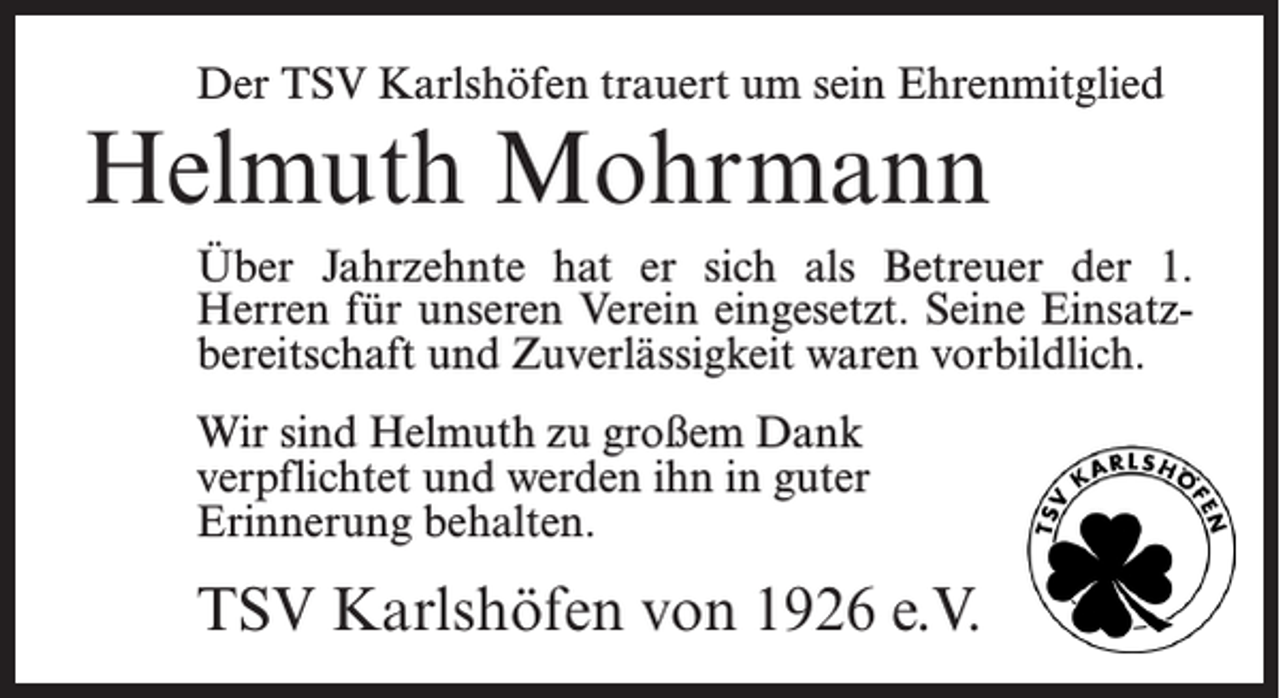 <p>Der TSV Karlshöfen trauert um sein Ehrenmitglied</p><p>Helmuth Mohrmann</p><p>Über Jahrzehnte hat er sich als Betreuer der 1.<br />Herren für unseren Verein eingesetzt. Seine Einsatzbereitschaft und Zuverlässigkeit waren vorbildlich.<br />Wir sind Helmuth zu großem Dank<br />verpflichtet und werden ihn in guter<br />Erinnerung behalten.</p><p>TSV Karlshöfen von 1926 e.V.</p>