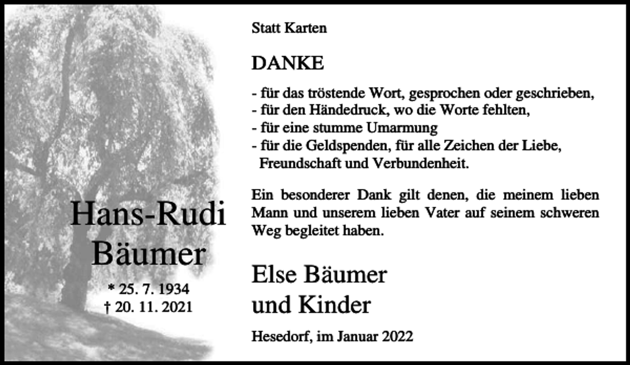 <p>Statt Karten</p><p>DANKE<br />- für das tröstende Wort, gesprochen oder geschrieben,<br />- für den Händedruck, wo die Worte fehlten,<br />- für eine stumme Umarmung<br />- für die Geldspenden, für alle Zeichen der Liebe,<br />Freundschaft und Verbundenheit.</p><p>Hans-Rudi<br />Bäumer<br />* 25. 7. 1934<br />† 20. 11. 2021</p><p>Ein besonderer Dank gilt denen, die meinem lieben<br />Mann und unserem lieben Vater auf seinem schweren<br />Weg begleitet haben.</p><p>Else Bäumer<br />und Kinder<br />Hesedorf, im Januar 2022</p>
