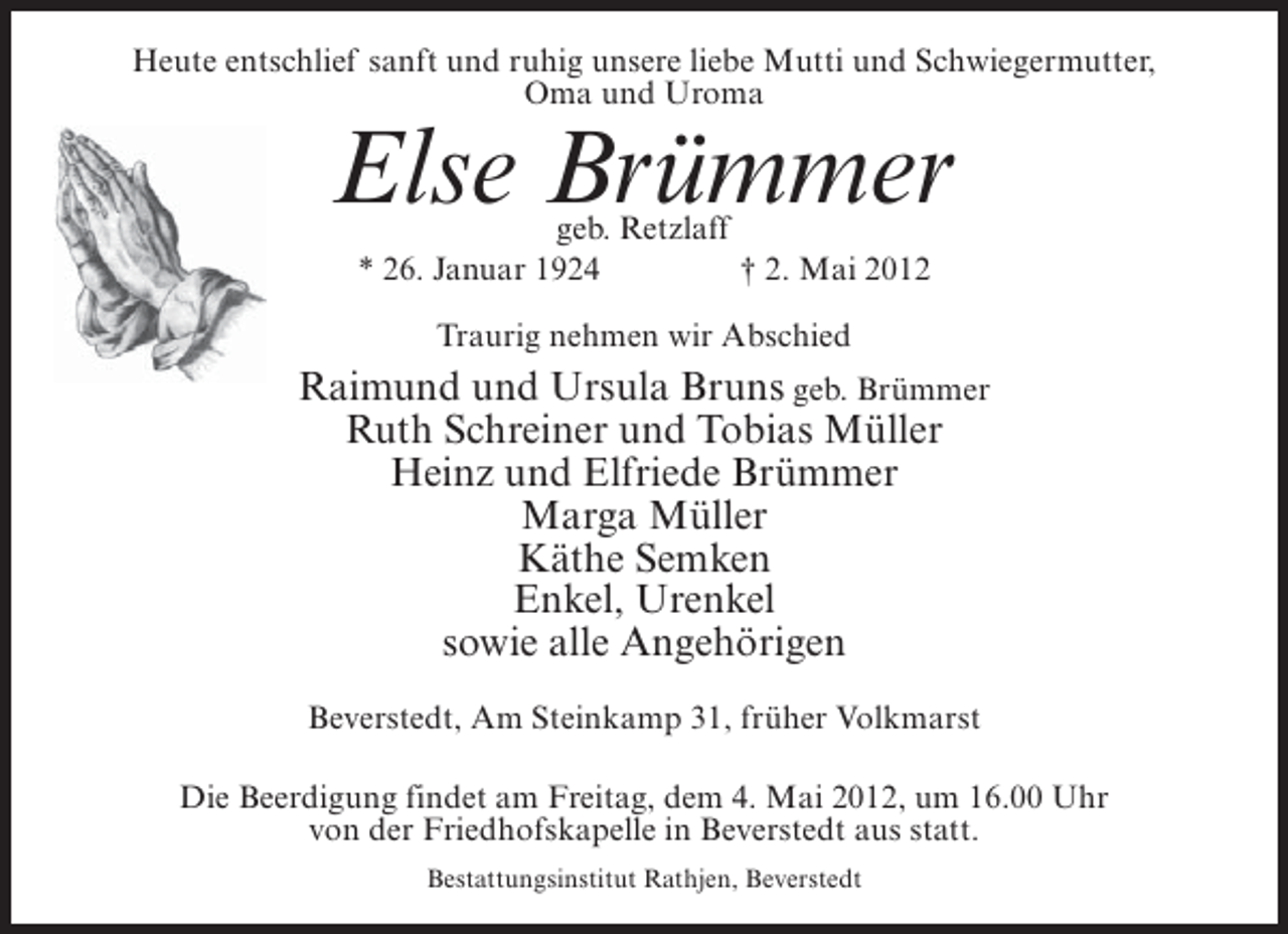 <p>Heute entschlief sanft und ruhig unsere liebe Mutti und Schwiegermutter,<br />Oma und Uroma</p><p>Else Brümmer<br />geb. Retzlaff<br />* 26. Januar 1924<br />† 2. Mai 2012<br />Traurig nehmen wir Abschied</p><p>Raimund und Ursula Bruns geb. Brümmer<br />Ruth Schreiner und Tobias Müller<br />Heinz und Elfriede Brümmer<br />Marga Müller<br />Käthe Semken<br />Enkel, Urenkel<br />sowie alle Angehörigen<br />Beverstedt, Am Steinkamp 31, früher Volkmarst<br />Die Beerdigung findet am Freitag, dem 4. Mai 2012, um 16.00 Uhr<br />von der Friedhofskapelle in Beverstedt aus statt.<br />Bestattungsinstitut Rathjen, Beverstedt</p>