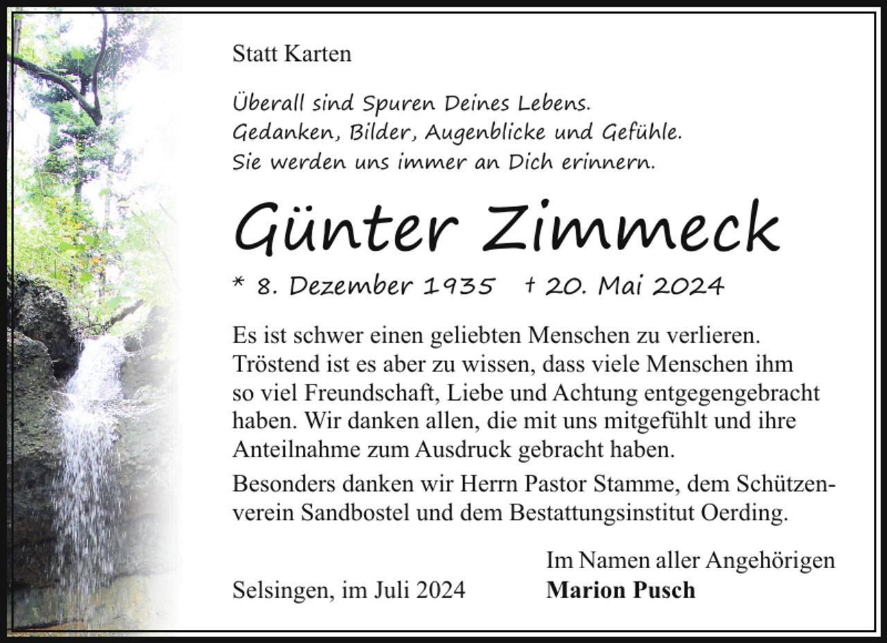 <p>Statt Karten<br />Überall sind Spuren Deines Lebens.<br />Gedanken, Bilder, Augenblicke und Gefühle.<br />Sie werden uns immer an Dich erinnern.</p><p>Günter Zimmeck</p><p>* 8. Dezember 1935</p><p>† 20. Mai 2024</p><p>Es ist schwer einen geliebten Menschen zu verlieren.<br />Tröstend ist es aber zu wissen, dass viele Menschen ihm<br />so viel Freundschaft, Liebe und Achtung entgegengebracht<br />haben. Wir danken allen, die mit uns mitgefühlt und ihre<br />Anteilnahme zum Ausdruck gebracht haben.<br />Besonders danken wir Herrn Pastor Stamme, dem Schützenverein Sandbostel und dem Bestattungsinstitut Oerding.<br />Selsingen, im Juli 2024</p><p>Im Namen aller Angehörigen<br />Marion Pusch</p>