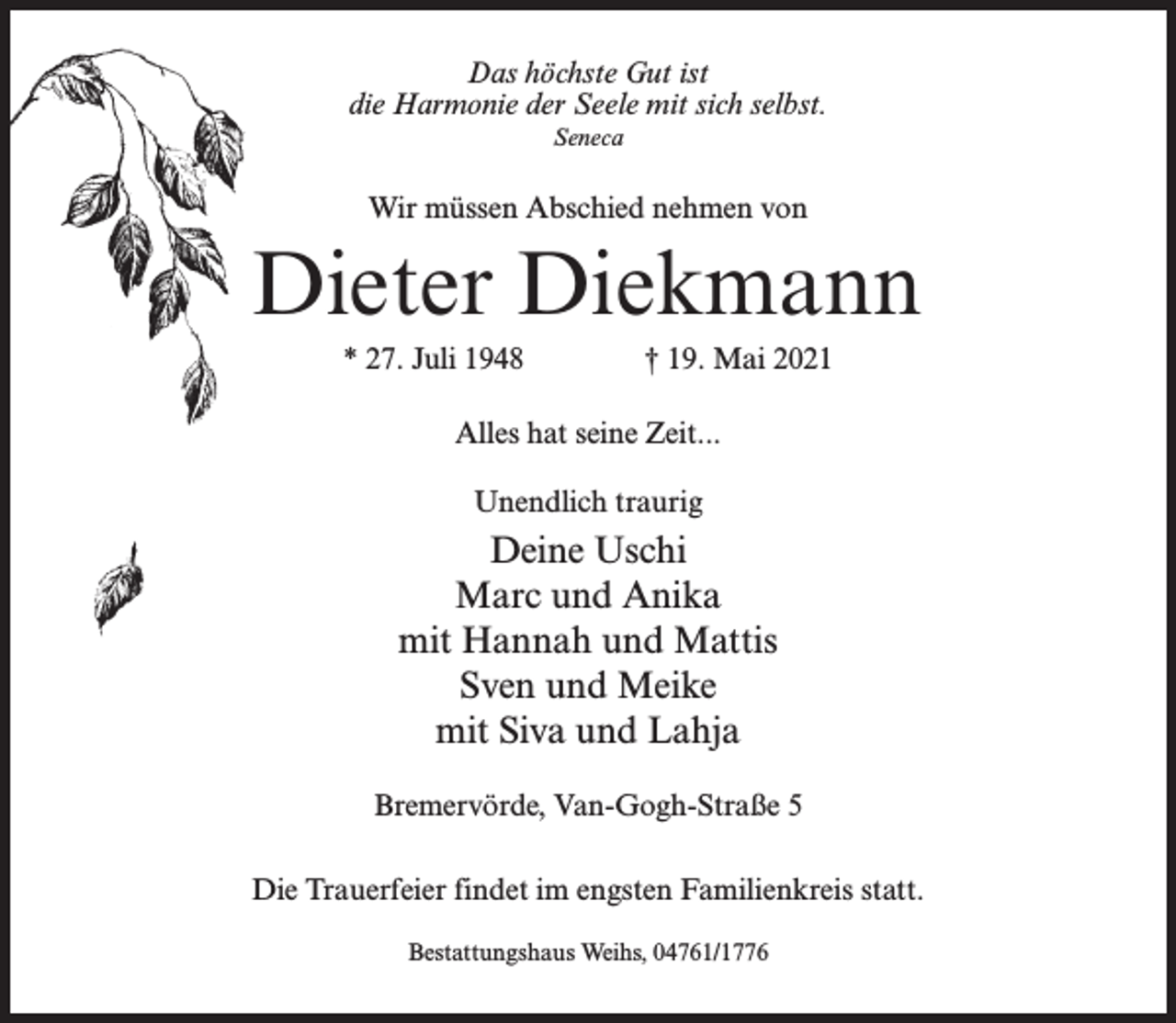 <p>Das höchste Gut ist<br />die Harmonie der Seele mit sich selbst.<br />Seneca</p><p>Wir müssen Abschied nehmen von</p><p>Dieter Diekmann<br />* 27. Juli 1948 † 19. Mai 2021<br />Alles hat seine Zeit...<br />Unendlich traurig</p><p>Deine Uschi<br />Marc und Anika<br />mit Hannah und Mattis<br />Sven und Meike<br />mit Siva und Lahja<br />Bremervörde, Van-Gogh-Straße 5<br />Die Trauerfeier findet im engsten Familienkreis statt.<br />Bestattungshaus Weihs, 04761/1776</p>
