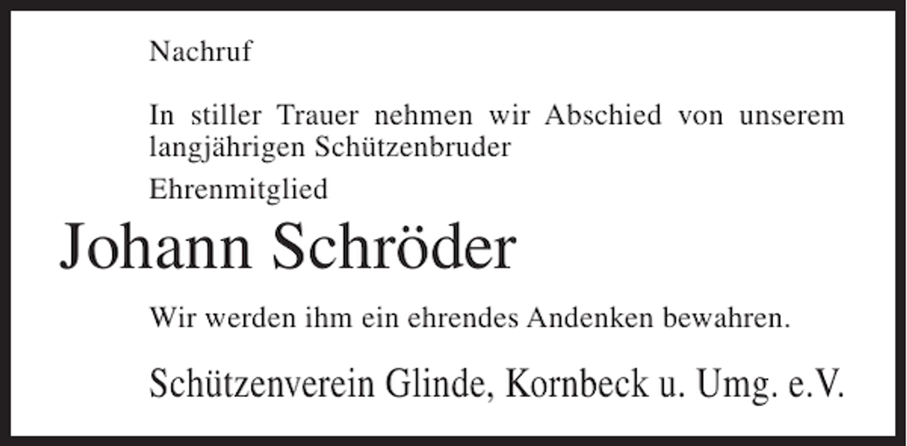 <p>Nachruf<br />In stiller Trauer nehmen wir Abschied von unserem<br />langjährigen Schützenbruder<br />Ehrenmitglied</p><p>Johann Schröder<br />Wir werden ihm ein ehrendes Andenken bewahren.</p><p>Schützenverein Glinde, Kornbeck u. Umg. e.V.</p>